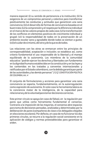 26
manera especial: (i) su sentido de pertenencia a la institución; (ii) la
exigencia de un compromiso personal y colectivo para transformar
positivamente las conductas y actitudes que garanticen una sana
convivencia; (iii) el desarrollo de formas de convivencia basadas en el
buentrato;(iv)lacomprensiónyelrespetoporladiferenciaindividual
en el marco de los valores propios de cada caso; (v) la transformación
de los conflictos en elementos positivos de crecimiento individual y
grupal; (vi) la responsabilidad de todos en la preservación de un
ambiente escolar sano y agradable donde todos se sientan a gusto;
(vii)elcuidardesímismo,delotroydeloqueesdetodos.
Las relaciones con los otros se enmarcan entre los principios de
corresponsabilidad, aceptación e inclusión; se establece así, como
criterio fundamental el uso responsable de la libertad y el manejo
equilibrado de la autonomía. Los miembros de la comunidad
educativa “podrán ejercer los derechos y libertades con fundamento
en la dignidad humana establecidos en la constitución y en las leyes y
los contenidos en los tratados y convenios internacionales y
ratificadosporelEstadocolombiano,conladebidagarantíaporparte
de las autoridades y las demás personas” [1] Cf. CONSTITUCIÓN POLÍTICA
DECOLOMBIA,Art.4
El conjunto de formulaciones y acciones para garantizar una sana
convivencia se soporta, fundamentalmente, en la autorregulación
como expresión de autonomía. En este caso la herramienta básica es
la conciencia motor de la inteligencia, de la capacidad para
relacionarseydelavoluntadparatomardecisionescorrectas.
Este primer círculo se apoya (en caso de faltas), en la regulación por
pares que utiliza como herramienta fundamental el consenso.
Contrario a la imposición de las mayorías, el consenso abre espacios
para toma de decisiones pensadas, analizadas y determinadas por la
deliberación de pares (compañeros de clase o los delegados elegidos
en elecciones escolares). Por defecto, en caso de no funcionar los dos
primeros círculos, se recurre a la regulación social consistente en la
aplicación de códigos y normas preestablecidas para garantizar el
orden.
MANUAL DE CONVIVENCIA I. E. ATENEO
 