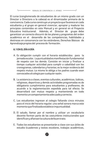 1127
El curso (conglomerado de estudiantes de un mismo grado con un
Director o Directora a la cabeza) es el dinamizador primario de la
convivencia. Cada curso construye un proyecto que favorece en cada
estudiante y al grupo en general vivenciar, apropiar y madurar los
principios contenidos en este Manual y en general en el Proyecto
Educativo Institucional. Además, el Director de grupo debe
garantizar un correcto discurrir de los planes y programas del orden
académico en el desarrollo de las competencias, habilidades y
destrezas en consonancia con los estándares, Derechos Básicos de
Aprendizajepropiosdel procesode formación.
6.1ENELDÍAADÍA
A. Es obligación cumplir con el horario establecidos para la
jornadaescolar. Lapuntualidadesmanifestaciónfundamental
de respeto con los demás. Consiste en iniciar y finalizar a
tiempo cualquier actividad para cumplir a cabalidad con los
cronogramas, calendarios y horarios; es la mejor evidencia del
respeto mutuo. Lo mismo le obliga a los padres cuando sean
convocadosalcolegioporcualquierrazón.
B. La asistencia a clases, eventos culturales, académicos, lúdicos,
religiosos, deportivos y demás actividades programadas es de
obligatorio cumplimiento para estudiantes y profesores; de
acuerdo a la reglamentación expedida para tal efecto. Se
desarrollará con mutuo respeto y manteniendo en todo
momentouncomportamientoadecuadoycorrecto.
C. Los estudiantes ingresan al colegio faltando cinco minutos
para el inicio del horario regular; una señal sonora marca este
momentoquefinalizadaestableceimpuntualidad.
D. El saludo, llamar por el nombre y utilizar un vocabulario
decente forman parte de las costumbres institucionales que
identificanyafianzanlaculturadelbuentrato.
E. Todos los estudiantes se presentarán a clase con sus útiles de
estudio (cuadernos y textos escolares, trabajos académicos,
MANUAL DE CONVIVENCIA I. E. ATENEO
 