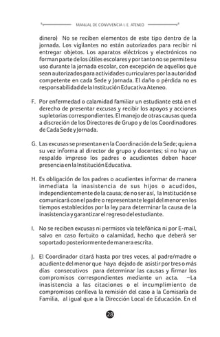 1128
dinero) No se reciben elementos de este tipo dentro de la
jornada. Los vigilantes no están autorizados para recibir ni
entregar objetos. Los aparatos eléctricos y electrónicos no
formanpartedelosútilesescolaresyportantonosepermitesu
uso durante la jornada escolar, con excepción de aquellos que
seanautorizadosparaactividadescurricularesporlaautoridad
competente en cada Sede y Jornada. El daño o pérdida no es
responsabilidaddelaInstituciónEducativaAteneo.
F. Por enfermedad o calamidad familiar un estudiante está en el
derecho de presentar excusas y recibir los apoyos y acciones
supletoriascorrespondientes.Elmanejodeotrascausasqueda
a discreción de los Directores de Grupo y de los Coordinadores
deCadaSedeyJornada.
G. LasexcusassepresentanenlaCoordinacióndelaSede;quiena
su vez informa al director de grupo y docentes; si no hay un
respaldo impreso los padres o acudientes deben hacer
presenciaenlaInstituciónEducativa.
H. Es obligación de los padres o acudientes informar de manera
inmediata la inasistencia de sus hijos o acudidos,
independientementedelacausa;denoserasí, laInstituciónse
comunicaráconelpadreorepresentantelegaldelmenorenlos
tiempos establecidos por la ley para determinar la causa de la
inasistenciaygarantizarelregresodelestudiante.
I. No se reciben excusas ni permisos vía telefónica ni por E-mail,
salvo en caso fortuito o calamidad, hecho que deberá ser
soportadoposteriormentedemaneraescrita.
J. El Coordinador citará hasta por tres veces, al padre/madre o
acudientedelmenorque haya dejadode asistirportresomás
días consecutivos para determinar las causas y firmar los
compromisos correspondientes mediante un acta. La
inasistencia a las citaciones o el incumplimiento de
compromisos conlleva la remisión del caso a la Comisaría de
Familia, al igual que a la Dirección Local de Educación. En el
MANUAL DE CONVIVENCIA I. E. ATENEO
 