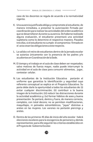 1129
caso de los docentes se regula de acuerdo a la normatividad
vigente.
K. Unaausenciajustificadaobligaycomprometealestudiante,de
manera inmediata, a presentar la autorización firmada por
coordinaciónpararealizarlasactividadesdelordenacadémico
quesedesarrollarondurantesuausencia.Dehaberserealizado
alguna evaluación, el estudiante presentará una actividad
supletoria como lo determine el respectivo maestro. Pasados
tresdías,sielestudiantenocumple elcompromiso firmadoen
el actacesanlasobligacionesaesterespecto.
L. La salida o el retiro de estudiantes dentro de la jornada escolar
se autoriza únicamente con la presencia de los padres y/o
acudientesenCoordinacióndelaSede.
M. El tiempo y el trabajo en el aula de clase deben ser respetados;
salvo motivos de fuerza mayor, nadie puede interrumpir la
actividad en el aula de clase para consumir alimentos, jugar,
contestar celular.
N. Los estudiantes de la Institución Educativa portarán el
uniforme que garantiza la identificación y seguridad cuyo
referente conceptual se explica en el Proyecto Educativo. Su
porte debe darle la oportunidad a todos los estudiantes de: (i)
evitar cualquier discriminación; (ii) contribuir a la buena
imagen de la Institución; (iii) reducir las distracciones durante
la actividad académica y; (iv) formar hábitos de aseo y buena
presentación. Se portará, dentro y fuera, de manera correcta,
completo, con total decoro; no se permiten modificaciones,
maquillajes, ni peinados estrambóticos, “joyas” distintas a
aretes en las mujeres. Los varones no portarán piercings y
aretes.
O. Dentro de los primeros 45 días de inicio del año escolar habrá
elecciones escolares para la escogencia de personero y demás
representantes; para ello seguirán los criterios establecidos en
elProyectode GobiernoEscolar.
MANUAL DE CONVIVENCIA I. E. ATENEO
 