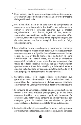 1130
P. El personero y demás representantes de estamentos escolares
presentarán a la comunidad estudiantil un informe trimestral
delagestiónrealizada.
Q. Los estudiantes están en la obligación de comportarse de
manera correcta fuera de la Institución, particularmente si
portan el uniforme, evitando acciones que la afecten
negativamente como: fumar, ingerir alcohol, consumir
sustancias psicoactivas, participar y/o propiciar riñas
callejeras,escándalospúblicosydañosenpropiedadajena.Los
docentes y demás empleados se regirán de acuerdo al código
únicodisciplinario.
R. Las relaciones entre estudiantes y maestros se enmarcan
dentrodelrespetoylacondicióndecadauno.Losestudiantesy
maestrosestánenlaobligacióndeestablecermantenerlímites
según su rol, evitando tratos que perturben la sana
convivencia. Los estudiantes, maestros y directivos
mantendrán relaciones respetuosas de manera personal y/o a
través de redes sociales y/o Internet; cualquier manifestación
que sobrepase el límite de la relación que debe existir entre el
maestro y el estudiante será considerada falta tipificada en I,
II,III, sinperjuiciodelassancioneslegalesvigentes.
S. La tienda escolar solo puede ofrecer comestibles que
garanticen una alimentación sana y saludable para la
comunidad. Las excepciones a dichas ventas requieren
autorizacióndelConsejoDirectivoy/odelaHermanitaRectora.
T. El consumo de alimentos se realiza solamente en las horas de
recreo o descanso (recesos pedagógicos) y en las áreas
comunes (pasillos, zonas pasivas, patio de descanso). Se
establece vedada la venta y consumo de chicles y bebidas con
cualquier grado de alcohol. Los estudiantes no podrán
comercializarproductosdentrodelplantelsinautorización.
U. La institución educativa es zona libre de humo, por lo que no se
permite fumar en las instalaciones del colegio, como tampoco
MANUAL DE CONVIVENCIA I. E. ATENEO
 