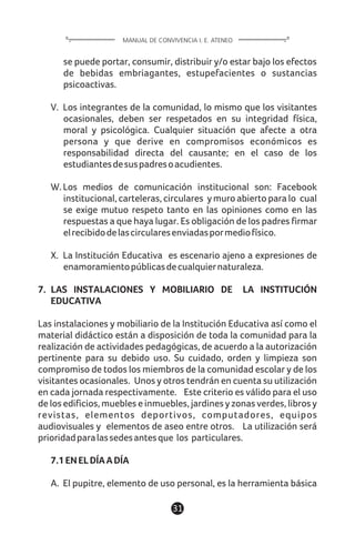 1131
se puede portar, consumir, distribuir y/o estar bajo los efectos
de bebidas embriagantes, estupefacientes o sustancias
psicoactivas.
V. Los integrantes de la comunidad, lo mismo que los visitantes
ocasionales, deben ser respetados en su integridad física,
moral y psicológica. Cualquier situación que afecte a otra
persona y que derive en compromisos económicos es
responsabilidad directa del causante; en el caso de los
estudiantesdesuspadresoacudientes.
W. Los medios de comunicación institucional son: Facebook
institucional, carteleras, circulares y muro abierto para lo cual
se exige mutuo respeto tanto en las opiniones como en las
respuestas a que haya lugar. Es obligación de los padres firmar
elrecibidodelascircularesenviadaspormediofísico.
X. La Institución Educativa es escenario ajeno a expresiones de
enamoramientopúblicasdecualquiernaturaleza.
7. LAS INSTALACIONES Y MOBILIARIO DE LA INSTITUCIÓN
EDUCATIVA
Las instalaciones y mobiliario de la Institución Educativa así como el
material didáctico están a disposición de toda la comunidad para la
realización de actividades pedagógicas, de acuerdo a la autorización
pertinente para su debido uso. Su cuidado, orden y limpieza son
compromiso de todos los miembros de la comunidad escolar y de los
visitantes ocasionales. Unos y otros tendrán en cuenta su utilización
en cada jornada respectivamente. Este criterio es válido para el uso
de los edificios, muebles e inmuebles, jardines y zonas verdes, libros y
revistas, elementos deportivos, computadores, equipos
audiovisuales y elementos de aseo entre otros. La utilización será
prioridadparalassedesantesque los particulares.
7.1ENELDÍAADÍA
A. El pupitre, elemento de uso personal, es la herramienta básica
MANUAL DE CONVIVENCIA I. E. ATENEO
 