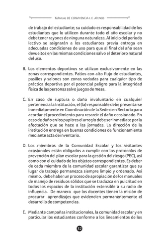 1132
de trabajo del estudiante; su cuidado es responsabilidad de los
estudiantes que lo utilicen durante todo el año escolar y no
debetenerrayonesdeningunanaturaleza.Aliniciodelperiodo
lectivo se asignarán a los estudiantes previa entrega en
adecuadas condiciones de uso para que al final del año sean
devueltos en las mismas condiciones salvo el deterioro natural
deluso.
B. Los elementos deportivos se utilizan exclusivamente en las
zonas correspondientes. Patios con alto flujo de estudiantes,
pasillos y salones son zonas vedadas para cualquier tipo de
práctica deportiva por el potencial peligro para la integridad
físicadelaspersonassalvojuegosdemesa.
C. En caso de ruptura o daño involuntario en cualquier
pertenencia la Institución, el (la) responsable debe presentarse
inmediatamente en Coordinación de la Sede o en Rectoría para
acordar el procedimiento para resarcir el daño ocasionado. En
casodedañoenlospupitreselarreglodebeserinmediatoporla
afectación que se hace a las jornadas. La dirección de la
institución entrega en buenas condiciones de funcionamiento
medianteactadeinventario.
D. Los miembros de la Comunidad Escolar y los visitantes
ocasionales están obligados a cumplir con los protocolos de
prevención del plan escolar para la gestión del riesgo (PEC), así
como con el cuidado de los objetos correspondientes. Es deber
de cada miembro de la comunidad escolar garantizar que su
lugar de trabajo permanezca siempre limpio y ordenado. Así
mismo, debehaberunprocesodeapropiacióndelosmanuales
de manejo de residuos sólidos que se traduzca en pulcritud en
todos los espacios de la institución extensible a su radio de
influencia. De manera que los docentes tienen la misión de
procurar aprendizajes que evidencien permanentemente el
desarrollodecompetencias.
E. Mediante campañas institucionales, la comunidad escolar y en
particular los estudiantes conforme a los lineamientos de los
MANUAL DE CONVIVENCIA I. E. ATENEO
 