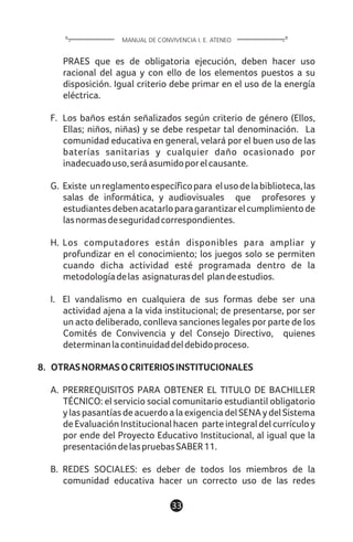1133
PRAES que es de obligatoria ejecución, deben hacer uso
racional del agua y con ello de los elementos puestos a su
disposición. Igual criterio debe primar en el uso de la energía
eléctrica.
F. Los baños están señalizados según criterio de género (Ellos,
Ellas; niños, niñas) y se debe respetar tal denominación. La
comunidad educativa en general, velará por el buen uso de las
baterías sanitarias y cualquier daño ocasionado por
inadecuadouso,seráasumidoporelcausante.
G. Existe unreglamentoespecíficopara elusodelabiblioteca,las
salas de informática, y audiovisuales que profesores y
estudiantesdebenacatarloparagarantizarelcumplimientode
lasnormasdeseguridadcorrespondientes.
H. Los computadores están disponibles para ampliar y
profundizar en el conocimiento; los juegos solo se permiten
cuando dicha actividad esté programada dentro de la
metodologíadelas asignaturasdel plandeestudios.
I. El vandalismo en cualquiera de sus formas debe ser una
actividad ajena a la vida institucional; de presentarse, por ser
un acto deliberado, conlleva sanciones legales por parte de los
Comités de Convivencia y del Consejo Directivo, quienes
determinanlacontinuidaddeldebidoproceso.
8. OTRASNORMASOCRITERIOSINSTITUCIONALES
A. PRERREQUISITOS PARA OBTENER EL TITULO DE BACHILLER
TÉCNICO: el servicio social comunitario estudiantil obligatorio
ylaspasantíasdeacuerdoalaexigenciadelSENAydelSistema
de Evaluación Institucional hacen parte integral del currículo y
por ende del Proyecto Educativo Institucional, al igual que la
presentacióndelaspruebasSABER11.
B. REDES SOCIALES: es deber de todos los miembros de la
comunidad educativa hacer un correcto uso de las redes
MANUAL DE CONVIVENCIA I. E. ATENEO
 