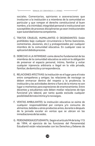 1134
sociales. Comentarios, opiniones o aseveraciones que
involucren a la institución o a miembros de la comunidad en
particular y que rompan el derecho constitucional al buen
nombre, a la intimidad, integridad personal o institucional son
susceptibles de procesos disciplinarios ya sean institucionales
oporautoridadexternacompetente.
C. TRATOS CRUELES, HUMILLANTES O DEGRADANTES: Están
prohibidos bajo cualquier circunstancia o forma (sanciones,
comentarios, alusiones, etc.) y protagonizados por cualquier
miembro de la comunidad educativa. En cualquier caso se
aplicaráeldebidoproceso.
D. DERECHO A LA INTIMIDAD: como derecho fundamental de los
miembros de la comunidad educativa se está en la obligación
de preservar el espacio personal, íntimo, familiar y evitar
cualquier injerencia arbitraria o ilegal en la vida privada,
familiar,dedomicilioycorrespondencia.
E. RELACIONES AFECTIVAS: la institución es el lugar para el trato
entre compañeros y amigos; las relaciones de noviazgo se
deben enmarcar dentro del respeto y la prudencia; la
institución y las actividades dentro o fuera de la misma no son
lugar o momentos para expresiones de enamoramiento. Entre
docentes y estudiantes solo deben mediar relaciones de tipo
funcional y/o laboral, por tanto queda excluida cualquier
posibilidaddetratoíntimoy/onoviazgos.
F. VENTAS AMBULANTES: la institución educativa se exime de
cualquier responsabilidad por compra y/o consumo de
alimentos, bebidas u otros productos antes, durante o después
de la jornada escolar en ventas que se ubican en las
inmediacionesdelassedes.
G. PERSONERO(A)ESTUDIANTIL:Segúnelartículo94delaley115
de 1994, el ejercicio de las funciones del Personero(a)
Estudiantil están relacionadas con los Derechos y Deberes de
MANUAL DE CONVIVENCIA I. E. ATENEO
 