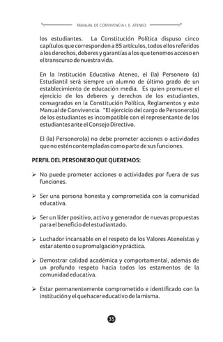 1135
los estudiantes. La Constitución Política dispuso cinco
capítulosquecorrespondena85artículos,todosellosreferidos
alosderechos,deberesygarantíasalosquetenemosaccesoen
eltranscursodenuestravida.
En la Institución Educativa Ateneo, el (la) Personero (a)
Estudiantil será siempre un alumno de último grado de un
establecimiento de educación media. Es quien promueve el
ejercicio de los deberes y derechos de los estudiantes,
consagrados en la Constitución Política, Reglamentos y este
Manual de Convivencia. “El ejercicio del cargo de Personero(a)
de los estudiantes es incompatible con el representante de los
estudiantesanteelConsejoDirectivo.
El (la) Personero(a) no debe prometer acciones o actividades
quenoesténcontempladascomopartedesusfunciones.
PERFILDELPERSONEROQUEQUEREMOS:
No puede prometer acciones o actividades por fuera de sus
funciones.
Ser una persona honesta y comprometida con la comunidad
educativa.
Ser un líder positivo, activo y generador de nuevas propuestas
paraelbeneficiodelestudiantado.
Luchador incansable en el respeto de los Valores Ateneístas y
estaratentoosupromulgaciónypráctica.
Demostrar calidad académica y comportamental, además de
un profundo respeto hacia todos los estamentos de la
comunidadeducativa.
Estar permanentemente comprometido e identificado con la
instituciónyelquehacereducativodelamisma.
MANUAL DE CONVIVENCIA I. E. ATENEO
 
