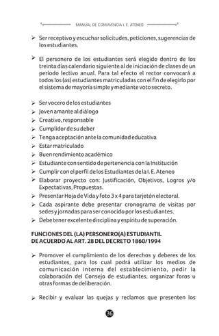 1136
Serreceptivoyescucharsolicitudes,peticiones,sugerenciasde
losestudiantes.
El personero de los estudiantes será elegido dentro de los
treintadíascalendariosiguientealdeiniciacióndeclasesdeun
período lectivo anual. Para tal efecto el rector convocará a
todoslos(as)estudiantesmatriculadasconelfindeelegirlopor
elsistemademayoríasimpleymediantevotosecreto.
Servocerodelosestudiantes
Jovenamantealdiálogo
Creativo,responsable
Cumplidordesudeber
Tengaaceptaciónantelacomunidadeducativa
Estarmatriculado
Buenrendimientoacadémico
EstudianteconsentidodepertenenciaconlaInstitución
CumplirconelperfildelosEstudiantesdelaI.E.Ateneo
Elaborar proyecto con: Justificación, Objetivos, Logros y/o
Expectativas,Propuestas.
PresentarHojadeVidayfoto3x4paratarjetónelectoral.
Cada aspirante debe presentar cronograma de visitas por
sedesyjornadasparaserconocidoporlosestudiantes.
Debetenerexcelentedisciplinayespíritudesuperación.
FUNCIONESDEL(LA)PERSONERO(A)ESTUDIANTIL
DEACUERDOALART.28DELDECRETO1860/1994
Promover el cumplimiento de los derechos y deberes de los
estudiantes, para los cual podrá utilizar los medios de
comunicación interna del establecimiento, pedir la
colaboración del Consejo de estudiantes, organizar foros u
otrasformasdedeliberación.
Recibir y evaluar las quejas y reclamos que presenten los
MANUAL DE CONVIVENCIA I. E. ATENEO
 