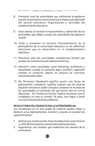 1138
8. Promover ante las autoridades que conforman el gobierno
escolar, lo que estime conveniente para mejora y prosperidad
del plantel educativo. Organización y actividad del
establecimientoeducativo.
9. Estar atento al correcto funcionamiento y desarrollo de las
actividades que deben cumplir las autoridades del gobierno
escolar.
10. Velar y promover el correcto funcionamiento de la
participación de la comunidad educativa en las diferentes
elecciones que se desarrollen en el establecimiento
educativo.
11. Denunciar ante las autoridades competentes hechos que
puedenserconstitutivosdeviolacionesalaLey.
12. Intervenir como conciliador entre directivos, profesores y
estudiantes cuando se presente algún conflicto, agotando
siempre el conducto regular en procura de concretar
solucionesadecuadas.
13. Ser Personero Estudiantil significa asumir una forma de
participación ciudadana: significa aceptar que los jóvenes
disponen de todo su poder civil para contener los excesos de
las autoridades, en particular las que tienen que ver con la
educación. Ser Personero Escolar implica reconocer que la
ciudadanía no solo es cumplir 18 años, sino llegar a tener
concienciadelosderechosydeberes.
REVOCATORIADELMANDATODEL(LA)PERSONERO(A)
Los estudiantes en un alto grado de madurez podrán elegir o
destituir a sus representantes, siempre y cuando se cumplan los
siguientespasos.
1. Solicitarpormedioescrito,elescritodebetenercomomínimo
un25%defirmasdelosvotantesdelaúltimaelección.
2. Argumentar con pruebas que evidencien las razones de la
revocatoria.
MANUAL DE CONVIVENCIA I. E. ATENEO
 