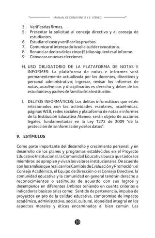3. Verificarlasfirmas.
5. Presentar la solicitud al concejo directivo y al consejo de
estudiantes.
6. Estudiarelcasoyverificarlaspruebas.
7. Comunicaralinteresadolasolicitudderevocatoria.
8. Renunciardentrodeloscinco(5)díassiguientesalinforme.
9. Convocaranuevaselecciones.
H. USO OBLIGATORIO DE LA PLATAFORMA DE NOTAS E
INFORMES: La plataforma de notas e informes será
permanentemente actualizada por los docentes, directivos y
personal administrativo; ingresar, revisar los informes de
notas, académicos y disciplinarios es derecho y deber de los
estudiantesypadresdefamiliadelaInstitución.
I. DELITOS INFORMÁTICOS: Los delitos informáticos que estén
relacionados con las actividades escolares, académicas,
páginas WEB, redes sociales y plataforma de notas e informes
de la Institución Educativa Ateneo, serán objeto de acciones
legales, fundamentadas en la Ley 1273 de 2009 "de la
proteccióndelainformaciónydelosdatos".
9. ESTÍMULOS
Como parte importante del desarrollo y crecimiento personal, y en
desarrollo de los planes y programas establecidos en el Proyecto
Educativo Institucional, la Comunidad Educativa busca que todos los
miembros se apropien y vivan los valores institucionales. De acuerdo
conlosanálisisquerealicenlosComitésdeEvaluaciónyPromoción,el
Consejo Académico, el Equipo de Dirección o el Consejo Directivo, la
comunidad educativa y la comunidad en general tendrán derecho a
reconocimientos o estímulos de acuerdo con sus logros y
desempeños en diferentes ámbitos teniendo en cuenta criterios e
indicadores básicos tales como: Sentido de pertenencia, impulso de
proyectos en pro de la calidad educativa, compromiso de impacto
académico, administrativo, social, cultural, idoneidad integral en los
aspectos morales y éticos encaminados al bien común. Las
39
MANUAL DE CONVIVENCIA I. E. ATENEO
 