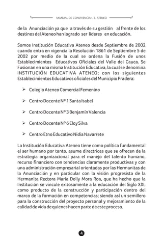 4
de la Anunciación ya que a través de su gestión al frente de los
destinosdelAteneohanlogrado ser líderes eneducación.
Somos Institución Educativa Ateneo desde Septiembre de 2002
cuando entra en vigencia la Resolución 1861 de Septiembre 5 de
2002 por medio de la cual se ordena la Fusión de unos
Establecimientos Educativos Oficiales del Valle del Cauca. Se
Fusionan en una misma Institución Educativa, la cual se denomina
INSTITUCIÓN EDUCATIVA ATENEO; con los siguientes
EstablecimientosEducativosoficialesdelMunicipioPradera:
ColegioAteneoComercialFemenino
CentroDocenteNº1SantaIsabel
CentroDocenteNº3BenjamínValencia
CentroDocenteNº6EloySilva
CentroEtnoEducativoNidiaNavarrete
La Institución Educativa Ateneo tiene como política fundamental
el ser humano por tanto, asume directrices que se ofrecen de la
estrategia organizacional para el manejo del talento humano,
recurso financiero con tendencias claramente productivas y con
una administración empresarial orientadas por las Hermanitas de
la Anunciación y en particular con la visión progresista de la
Hermanita Rectora María Dolly Mora Roa, que ha hecho que la
Institución se vincule exitosamente a la educación del Siglo XXI;
como producto de la construcción y participación dentro del
marco de la formación en competencias; siendo así un semillero
para la construcción del proyecto personal y mejoramiento de la
calidaddevidadequieneshacenpartedeesteproceso.
MANUAL DE CONVIVENCIA I. E. ATENEO
 