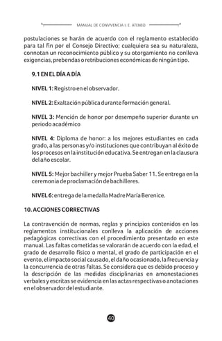 postulaciones se harán de acuerdo con el reglamento establecido
para tal fin por el Consejo Directivo; cualquiera sea su naturaleza,
connotan un reconocimiento público y su otorgamiento no conlleva
exigencias,prebendasoretribucioneseconómicasdeningúntipo.
9.1ENELDÍAADÍA
NIVEL1:Registroenelobservador.
NIVEL2:Exaltaciónpúblicaduranteformacióngeneral.
NIVEL 3: Mención de honor por desempeño superior durante un
periodoacadémico
NIVEL 4: Diploma de honor: a los mejores estudiantes en cada
grado, a las personas y/o instituciones que contribuyan al éxito de
losprocesosenlainstitucióneducativa.Seentreganenlaclausura
delañoescolar.
NIVEL 5: Mejor bachiller y mejor Prueba Saber 11. Se entrega en la
ceremoniadeproclamacióndebachilleres.
NIVEL6:entregadelamedallaMadreMaríaBerenice.
10.ACCIONESCORRECTIVAS
La contravención de normas, reglas y principios contenidos en los
reglamentos institucionales conlleva la aplicación de acciones
pedagógicas correctivas con el procedimiento presentado en este
manual. Las faltas cometidas se valorarán de acuerdo con la edad, el
grado de desarrollo físico o mental, el grado de participación en el
evento,elimpactosocialcausado,eldañoocasionado,lafrecuenciay
la concurrencia de otras faltas. Se considera que es debido proceso y
la descripción de las medidas disciplinarias en amonestaciones
verbalesyescritasseevidenciaenlasactasrespectivasoanotaciones
enelobservadordelestudiante.
40
MANUAL DE CONVIVENCIA I. E. ATENEO
 