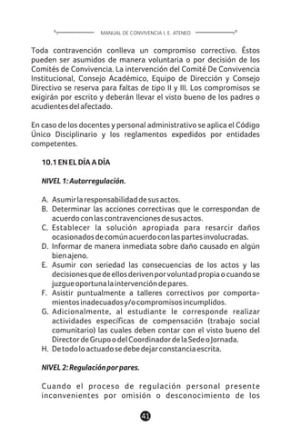 Toda contravención conlleva un compromiso correctivo. Éstos
pueden ser asumidos de manera voluntaria o por decisión de los
Comités de Convivencia. La intervención del Comité De Convivencia
Institucional, Consejo Académico, Equipo de Dirección y Consejo
Directivo se reserva para faltas de tipo II y III. Los compromisos se
exigirán por escrito y deberán llevar el visto bueno de los padres o
acudientesdelafectado.
En caso de los docentes y personal administrativo se aplica el Código
Único Disciplinario y los reglamentos expedidos por entidades
competentes.
10.1ENELDÍAADÍA
NIVEL1:Autorregulación.
A. Asumirlaresponsabilidaddesusactos.
B. Determinar las acciones correctivas que le correspondan de
acuerdoconlascontravencionesdesusactos.
C. Establecer la solución apropiada para resarcir daños
ocasionadosdecomúnacuerdoconlaspartesinvolucradas.
D. Informar de manera inmediata sobre daño causado en algún
bienajeno.
E. Asumir con seriedad las consecuencias de los actos y las
decisionesquedeellosderivenporvoluntadpropiaocuandose
juzgueoportunalaintervencióndepares.
F. Asistir puntualmente a talleres correctivos por comporta-
mientosinadecuadosy/ocompromisosincumplidos.
G. Adicionalmente, al estudiante le corresponde realizar
actividades específicas de compensación (trabajo social
comunitario) las cuales deben contar con el visto bueno del
DirectordeGrupoodelCoordinadordelaSedeoJornada.
H. Detodoloactuadosedebedejarconstanciaescrita.
NIVEL2:Regulaciónporpares.
Cuando el proceso de regulación personal presente
inconvenientes por omisión o desconocimiento de los
41
MANUAL DE CONVIVENCIA I. E. ATENEO
 