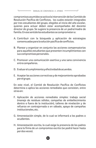compromisosasumidosseactivalaintervencióndelosComitésde
Resolución Pacífica de Conflictos, los cuales estarán integrados
por tres estudiantes del grupo, elegidos al inicio del año escolar,
quienes para actuar deben estar acompañados del docente
director de grupo. Se sugiere la presencia de un padre/madre de
familia.Enesesentidolosestudiantessecomprometena:
A. Contribuir con la búsqueda y aplicación de estrategias
consensuadasparalasoluciónpacíficadeconflictos.
B. Planear y organizar en conjunto las acciones compensatorias
para aquellos estudiantes que presenten incumplimientos con
suscompromisospersonales.
C. Promover una comunicación asertiva y una sana convivencia
entrecompañeros.
D. Evaluarelcumplimientoyefectividaddeacuerdos.
E. Aceptar las acciones correctivas y de mejoramiento aprobadas
porelgrupo.
En este nivel, el Comité de Resolución Pacífica de Conflictos
determina o aplica las acciones remediales que consisten, entre
otrasen:
F. Aplicación de acciones remediales simples: trabajo social
(manejo de residuos sólidos, campañas de embellecimiento
dentro o fuera de la institución), talleres de nivelación y de
refuerzo en contrajornada o en sábado, apoyo de campañas
institucionales,etc.
G. Amonestación simple, de lo cual se informará a los padres o
acudientes.
H. Amonestación escrita, la cual exige la presencia de los padres
para la firma de un compromiso escrito (se podrá hacer hasta
pordosveces).
42
MANUAL DE CONVIVENCIA I. E. ATENEO
 