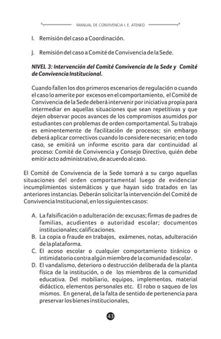I. RemisióndelcasoaCoordinación.
J. RemisióndelcasoaComitédeConvivenciadelaSede.
NIVEL 3: Intervención del Comité Convivencia de la Sede y Comité
deConvivenciaInstitucional.
Cuando fallen los dos primeros escenarios de regulación o cuando
elcasoloameritepor excesosenelcomportamiento, elComitéde
ConvivenciadelaSededeberáintervenirporiniciativapropiapara
intermediar en aquellas situaciones que sean repetitivas y que
dejen observar pocos avances de los compromisos asumidos por
estudiantes con problemas de orden comportamental. Su trabajo
es eminentemente de facilitación de procesos; sin embargo
deberá aplicar correctivos cuando lo considere necesario; en todo
caso, se emitirá un informe escrito para dar continuidad al
proceso: Comité de Convivencia y Consejo Directivo, quién debe
emitiractoadministrativo,deacuerdoalcaso.
El Comité de Convivencia de la Sede tomará a su cargo aquellas
situaciones del orden comportamental luego de evidenciar
incumplimientos sistemáticos y que hayan sido tratados en las
anteriores instancias. Deberán solicitar la intervención del Comité de
ConvivenciaInstitucional,enlossiguientescasos:
A. La falsificación o adulteración de: excusas; firmas de padres de
familias, acudientes o autoridad escolar; documentos
institucionales;calificaciones.
B. La copia o fraude en trabajos, exámenes, notas, adulteración
delaplataforma.
C. El acoso escolar o cualquier comportamiento tiránico o
intimidatoriocontraalgúnmiembrodelacomunidadescolar.
D. El vandalismo, deterioro o destrucción deliberada de la planta
física de la institución, o de los miembros de la comunidad
educativa. Del mobiliario, equipos, implementos, material
didáctico, elementos personales etc. El robo o saqueo de los
mismos. En general, de la falta de sentido de pertenencia para
preservarlosbienesinstitucionales,
43
MANUAL DE CONVIVENCIA I. E. ATENEO
 
