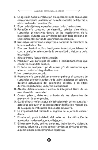 E. La agresión hacia la institución o las personas de la comunidad
escolar mediante la utilización de redes sociales de Internet u
otrosmediosdecomunicación.
F. Elportedeobjetosquepuedancausardañooheriraotros.
G. Posesión y/o consumo de cigarrillo, bebidas alcohólicas,
sustancias psicoactivas dentro de las instalaciones de la
Institución, durantelasactividadesdelcalendarioescolar,oen
sitiosdiferentesportandolosuniformesescolares.
H. Irrespetoalaintimidad,vidaprivada,domiciliodemiembrosde
lacomunidadescolar.
I. El acoso, discriminación u hostigamiento sexual, social o racial
contra cualquier miembro de la comunidad o visitante de la
Institución.
J. Riñasdentroyfueradelainstitución.
K. Promover y/o participar de actos o comportamientos que
conllevenescándalopúblico.
L. El Porte de cualquier tipo de armas y/o de sustancias que
atentencontralaintegridadhumana.
M. Hurtoorobocomprobado.
N. Promover y/o comercializar entre compañeros el consumo de
sustancias psicoactivas dentro de las instalaciones del colegio,
durante actividades del calendario escolar, o en sitios
diferentesportandoeluniformeinstitucional.
O. Atentar deliberadamente contra la integridad física de un
miembrodelacomunidad.
P. Causar pánico, deterioro o hurto de los elementos de
prevencióndeemergencias.
Q. Evadir el horario de clases, salir del colegio sin permiso, realizar
actosquecoloquenenpeligrosuintegridadfísicao mental,ola
decualquiermiembrodelacomunidadeducativa.
R. La impuntualidad reiterada al ingreso de la jornada escolar
diaria.
S. El reiterado porte indebido del uniforme. La utilización de
accesoriosinadecuados,maquillajes,etc.
T. El irrespeto, burla, bulling, amenaza, intimidación, violencia,
engaño, calumnia y otros comportamientos similares contra
algúnmiembrodelacomunidadeducativa.
44
MANUAL DE CONVIVENCIA I. E. ATENEO
 