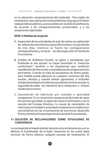 en la valoración comportamental del implicado. Para todos los
estudiantes,estavaloraciónlaharáeldirectordegrupoalfinalizar
cada período académico, previo análisis en reunión de profesores,
de acuerdo a los comportamientos presentados, y a las
anotacionesregistradas
NIVEL4:Medidasdeexcepción
A. Suspensión de las actividades de aula: Se realiza con aplicación
de talleresdecrecimientoydesarrollohumano,sinqueexceda
de tres días, mientras se hacen las averiguaciones
correspondientes y se harán los descargos ante el Comité de
Convivencia.
B. Cambio de Ambiente Escolar: se aplica a estudiantes que
finalizado el año escolar no hayan levantado la “matricula
condicional”; también a los estudiantes que combinen
reprobacióndeañoescolarconproblemasdecomportamiento
persistente. Cuando se trata de estudiantes de último grado,
esta medida puede aplicarse en cualquier momento del año
escolar, siempre y cuando existan agravantes, o actitudes
comportamentalesreincidentesqueafectenelclimaescolar,la
seguridad de todos los miembros de la institución, o el buen
nombredelamisma.
C. Cancelación de matrícula y/o traslado a autoridad
competente: Es un mecanismo excepcional derivado de casos
de extrema gravedad; se aplica de manera fulminante y con la
sanción del Consejo Directivo. La causal de cancelación de
matrícula y/o traslado a autoridad competente se analizará en
concordancia con las circunstancias de ocurrencia, desarrollo
físicoymentalyelimpactopersonalosocialdeloacontecido.
11. SOLUCIÓN DE RECLAMACIONES SOBRE SITUACIONES DE
CONVIVENCIA
Le corresponde al maestro(a) dar solución a las reclamaciones y en su
defecto al Coordinador de la Sede, instancias en las cuales debe
terminar de forma efectiva cualquier proceso de reclamación. El
46
MANUAL DE CONVIVENCIA I. E. ATENEO
 