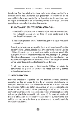 Comité de Convivencia Institucional es la instancia de mediación y
decisión sobre reclamaciones que presenten los miembros de la
comunidad educativa en relación con la aplicación de sanciones que
no hayan sido resueltas en instancias previas. El Consejo Directivo
garantizaráelcumplimientodeesteproceso.
11.1INSTANCIASDEREPOSICIÓNYAPELACIÓN.
1.Reposición:procedeantelainstanciaqueimponeelcorrectivo.
Se radicarán dentro de los tres (3) días posteriores a la
notificacióndelcorrectivo.
2.Apelación:procedeantelainstanciasuperioralaqueimpusoel
correctivo.
Seradicarándentrodelostres(3)díasposterioresalanotificación
del correctivo. La respuesta se dará en un término de siete (7) días
hábiles. Resuelto un recurso de apelación se da por concluido
cualquier proceso. Ante los correctivos impuestos por el Consejo
Directivo solo procede recurso de reposición. Los estudiantes y su
acudiente siempre tendrán derecho a realizar descargos en forma
verbaloescritagarantizandoelderechoaladefensa.
En el caso de que sea un Funcionario Público, si afecta la
convivencia se pasará al Comité de Acoso Laboral y demás
instanciaspertinentes.
12. DEBIDOPROCESO
El debido proceso es la garantía de una decisión acertada sobre los
derechos de las personas dentro de un proceso disciplinario en
completa concordancia con lo establecido en el Artículo 29 de la
Constitución Política de Colombia. Aunque un proceso disciplinario
no es en estricto sentido ni un “proceso judicial” ni un “proceso
administrativo”seasumeelconceptodedebidoprocesoaplicadoala
cultura propia de la institución educativa. El Personero Estudiantil
tiene la obligación de conocer y garantizar el cumplimiento del
debido proceso para sí mismo y para todos sus compañeros de la
InstituciónEducativa.
47
MANUAL DE CONVIVENCIA I. E. ATENEO
 