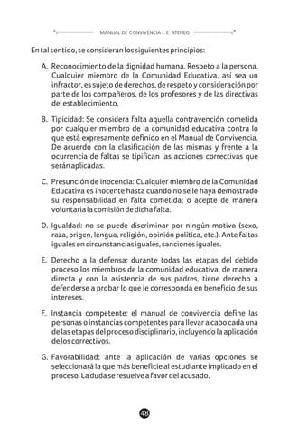 Entalsentido,seconsideranlossiguientesprincipios:
A. Reconocimiento de la dignidad humana. Respeto a la persona.
Cualquier miembro de la Comunidad Educativa, así sea un
infractor,essujetodederechos,derespetoyconsideraciónpor
parte de los compañeros, de los profesores y de las directivas
delestablecimiento.
B. Tipicidad: Se considera falta aquella contravención cometida
por cualquier miembro de la comunidad educativa contra lo
que está expresamente definido en el Manual de Convivencia.
De acuerdo con la clasificación de las mismas y frente a la
ocurrencia de faltas se tipifican las acciones correctivas que
seránaplicadas.
C. Presunción de inocencia: Cualquier miembro de la Comunidad
Educativa es inocente hasta cuando no se le haya demostrado
su responsabilidad en falta cometida; o acepte de manera
voluntarialacomisióndedichafalta.
D. Igualdad: no se puede discriminar por ningún motivo (sexo,
raza, origen, lengua, religión, opinión política, etc.). Ante faltas
igualesencircunstanciasiguales,sancionesiguales.
E. Derecho a la defensa: durante todas las etapas del debido
proceso los miembros de la comunidad educativa, de manera
directa y con la asistencia de sus padres, tiene derecho a
defenderse a probar lo que le corresponda en beneficio de sus
intereses.
F. Instancia competente: el manual de convivencia define las
personasoinstanciascompetentesparallevaracabocadauna
delasetapasdelprocesodisciplinario,incluyendolaaplicación
deloscorrectivos.
G. Favorabilidad: ante la aplicación de varias opciones se
seleccionará la que más beneficie al estudiante implicado en el
proceso.Ladudaseresuelveafavordelacusado.
48
MANUAL DE CONVIVENCIA I. E. ATENEO
 