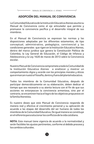 5
ADOPCIÓN DEL MANUAL DE CONVIVENCIA
LaComunidadEducativadelaInstituciónEducativaAteneoasumesu
Manual de Convivencia como el eje articulador que permite y
promueve la convivencia pacífica y el desarrollo integral de sus
miembros.
En el Manual de Convivencia se expresan las normas y las
disposiciones adoptadas por los diferentes estamentos, de tipo
conceptual, administrativo, pedagógico, convivencial y las
condiciones generales que rigen en la Institución Educativa Ateneo,
dentro del marco jurídico que genera la Constitución Política de
Colombia, la Ley General de Educación, el Código de Infancia y
Adolescencia y la Ley 1620 de marzo de 2013 sobre la Convivencia
escolar.
NuestroManualdeConvivenciacomprometeatodalaComunidadde
la Institución Educativa Ateneo a enaltecer y mostrar un
comportamiento digno y acorde con los principios morales y éticos
queenmarcannuestraFilosofía,dentroyfueradelplanteleducativo.
Todos los miembros de la Comunidad Educativa, después de
participar democráticamente en su elaboración, deben dedicar el
tiempo que sea necesario a su atenta lectura con el fin de que sus
acciones no entorpezcan la convivencia armoniosa, sino por el
contrario, se encaminen hacia el logro de los objetivos propuestos en
lafamiliaAteneísta.
Es nuestro deseo que este Manual de Convivencia responda de
manera real y efectiva al crecimiento personal y su aplicación de
acuerdo a las etapas del desarrollo del ser humano de todos los
miembros de la Comunidad Educativa. De igual manera se constituye
enelreferenteparasolucionarlosconflictosdelavidacotidiana.
NOTA: Este manual tiene vigencia de acuerdo a la normatividad y
serán factibles los ajustes pertinentes, conforme al debido proceso y
loscambiosculturales.
MANUAL DE CONVIVENCIA I. E. ATENEO
 