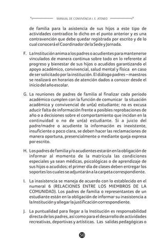 de familia para la asistencia de sus hijos a este tipo de
actividades contradice lo dicho en el punto anterior y es una
contravención que debe quedar registrada por escrito y de lo
cualconoceráelCoordinadordelaSedeyJornada.
F. LaInstituciónanimaalospadresoacudientesparamantenerse
vinculados de manera continua sobre todo en lo referente al
progreso y bienestar de sus hijos o acudidos garantizando el
apoyo académico, convivencial, salud mental y física en caso
desersolicitadoporlainstitución.Eldiálogopadres–maestros
se realizará en horarios de atención dados a conocer desde el
iniciodelañoescolar.
G. La reuniones de padres de familia al finalizar cada período
académico cumplen con la función de comunicar la situación
académica y convivencial de un(a) estudiante; no es excusa
aducir falta de información frente a posibles reprobaciones de
año o a decisiones sobre el comportamiento que incidan en la
continuidad o no de un(a) estudiante. Si a juicio del
padre/madre o acudiente la información es inexistente,
insuficiente o poco clara, se deben hacer las reclamaciones de
manera oportuna, presencialmente o mediante queja expresa
porescrito.
H. Lospadresdefamiliay/oacudientesestaránenlaobligaciónde
informar al momento de la matrícula las condiciones
especiales ya sean médicas, psicológicas o de aprendizaje de
sus hijos o acudidos; el primer día de clases deben entregar los
soportesloscualesseadjuntaránalacarpetacorrespondiente.
I. La inasistencia se maneja de acuerdo con lo establecido en el
numeral 6 (RELACIONES ENTRE LOS MIEMBROS DE LA
COMUNIDAD). Los padres de familia o representantes de un
estudiante están en la obligación de informar su inasistencia a
laInstituciónyallegarlajustificacióncorrespondiente.
J. La puntualidad para llegar a la Institución es responsabilidad
directadelospadres,asícomoparaeldesarrollodeactividades
recreativas, deportivas y artísticas. Las salidas pedagógicas o
50
MANUAL DE CONVIVENCIA I. E. ATENEO
 