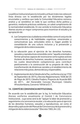 La política institucional para la inclusión y el buen trato nos coloca en
línea directa con lo establecido por los dictámenes legales
enunciados y conlleva que toda la Comunidad Educativa conozca,
analice y se sensibilice en todo lo que conlleva dicha política y
garantice, mediante prácticas cotidianas, un cabal cumplimiento de
la normatividad establecida. En ese sentido la Institución Educativa
Ateneo asume un mayor compromiso para incentivar el estudio y la
apropiaciónde:
A. Las Competencias ciudadanas entendidas como el conjunto de
conocimientos y de habilidades cognitivas, emocionales y
comunicativas que, articulados entre sí, hagan posible la
consolidación de una cultura inclusiva y la prevención y
mitigacióndelaviolenciaescolar.
B. La educación para el ejercicio de los derechos humanos,
sexuales y reproductivos entendida como “aquella orientada a
formar personas capaces de reconocerse como sujetos activos
titulares de derechos humanos, sexuales y reproductivos con
los cuales desarrollarán competencias para contribuir
positivamente a la construcción de su proyecto de vida, la
transformación de dinámicas sociales y el establecimiento de
relacionesmásjustas,democráticasyresponsables.
C. ImplementacióndelaCátedradelaPaz,conformealaLey1732
de Septiembre de 2014 y Decreto Reglamentario 1038 del 25
de Mayo de 2015; Cátedra Pradera, Proyecto de Acuerdo 005
de 2011, del Honorable Concejo Municipal; Cátedra
Afrocolombiana,Convenio169delaO.I.T.
14. COMITÉDECONVIVENCIAINSTITUCIONAL
De acuerdo con lo establecido por la ley, la Institución Educativa
Ateneo conforma anualmente el Comité l de Convivencia
Institucional, cuya tarea será la de “apoyar la labor de promoción y
seguimiento a la convivencia escolar, a la educación para el ejercicio
de los derechos humanos, sexuales y reproductivos, así como el
desarrolloyaplicacióndelManualdeConvivenciaydelaprevencióny
mitigacióndelaviolenciaescolar”(Decreto1965,Art.22).
52
MANUAL DE CONVIVENCIA I. E. ATENEO
 