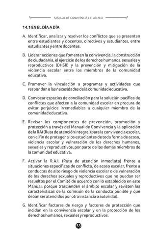 14.1ENELDÍAADÍA
A. Identificar, analizar y resolver los conflictos que se presenten
entre estudiantes y docentes, directivos y estudiantes, entre
estudiantesyentredocentes.
B. Liderar acciones que fomenten la convivencia, la construcción
de ciudadanía, el ejercicio de los derechos humanos, sexuales y
reproductivos (DHSR) y la prevención y mitigación de la
violencia escolar entre los miembros de la comunidad
educativa.
C. Promover la vinculación a programas y actividades que
respondanalasnecesidadesdelacomunidadeducativa.
D. Convocar espacios de conciliación para la solución pacífica de
conflictos que afecten a la comunidad escolar en procura de
evitar perjuicios irremediables a cualquier miembro de la
comunidadeducativa.
E. Revisar los componentes de prevención, promoción y
protección a través del Manual de Convivencia y la aplicación
delaRAI(Rutadeatenciónintegral)paralaconvivenciaescolar,
con el fin de proteger a los estudiantes de toda forma de acoso,
violencia escolar y vulneración de los derechos humanos,
sexuales y reproductivos, por parte de los demás miembros de
lacomunidadeducativa.
F. Activar la R.A.I. (Ruta de atención inmediata) frente a
situaciones específicas de conflicto, de acoso escolar, frente a
conductas de alto riesgo de violencia escolar o de vulneración
de los derechos sexuales y reproductivos que no puedan ser
resueltos por el Comité de acuerdo con lo establecido en este
Manual, porque trascienden el ámbito escolar y revisten las
características de la comisión de la conducta punible y que
debanseratendidosporotrainstanciaoautoridad.
G. Identificar factores de riesgo y factores de protección que
incidan en la convivencia escolar y en la protección de los
derechoshumanos,sexualesyreproductivos.
53
MANUAL DE CONVIVENCIA I. E. ATENEO
 