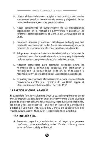 H. Liderar el desarrollo de estrategias e instrumentos destinados
a promover y evaluar la convivencia escolar y el ejercicio de los
derechoshumanos,sexualesyreproductivos.
I. Hacer seguimiento al cumplimiento de las disposiciones
establecidas en el Manual de Convivencia y presentar los
informes correspondientes al Comité de Convivencia de la
Sede.
J. Proponer, analizar y viabilizar estrategias pedagógicas que
mediante la articulación de las Áreas procuren más y mejores
manerasderelacionarseenlaconstruccióndeciudadanía.
K. Adoptar estrategias e instrumentos destinados a promover la
convivencia escolar a partir de evaluaciones y seguimiento de
lasformasdeacosoyviolenciaescolarmásfrecuentes.
L. Adoptar estrategias para estimular actitudes entre los
miembros de la comunidad educativa que promuevan y
fortalezcan la convivencia escolar, la mediación y
reconciliaciónyladivulgacióndeestasexperienciasexitosas.
M. Orientaryprecisarlaclasificacióndesituacionesqueafectenla
convivencia escolar y el ejercicio de los DHSR según el
planteamientodelArtículo40delDecreto1965.
15.PARTICIPACIÓNDELAFAMILIA
El papeldelafamiliaresultafundamentalparaelcumplimientodelas
metas propuestas para lograr una sana convivencia y una vivencia
plenadelosderechoshumanos,sexualesyreproductivosdelasniñas,
los niños y los adolescentes. Teniendo en cuenta la Constitución
política de Colombia (Art. 67), la Ley General de Educación, la Ley
1098de2006,laLey1453de2011,lecorrespondealaFamilia:
15.1ENELDÍAADÍA
A. Promover espacios y ambientes en el hogar que generen
confianza, ternura, cuidado y protección de sí mismo y de su
entornofísico,socialyambiental.
54
MANUAL DE CONVIVENCIA I. E. ATENEO
 