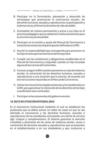 B. Participar en la formulación, planeación y desarrollo de
estrategias que promuevan la convivencia escolar, los
derechoshumanos,sexualesyreproductivos,laparticipacióny
lademocraciayelfomentodeestilosdevidasaludable.
C. Acompañar de manera permanente y activa a sus hijos en el
proceso pedagógico que se adelanten institucionalmente para
laconvivenciaylasexualidad.
D. Participar en la revisión y ajuste del Manual de Convivencia a
travésdelasinstanciasdeparticipacióndefinidasenelPEI.
E. Asumir la responsabilidad que corresponda para promover en
loshijoselsanoaprovechamientodeltiempolibre.
F. Cumplir con las condiciones y obligaciones establecidas en el
Manual de Convivencia y responder cuando un hijo incumpla
algunadelasnormasallícontenidas.
G. ConoceryseguirlaRAIcuandosepresenteuncasodeviolencia
escolar, la vulneración de los derechos humanos, sexuales y
reproductivos o una situación que lo amerite, de acuerdo con
lasinstruccionesimpartidasenelManualdeConvivencia.
H. Utilizarlosmecanismoslegalesexistentesylosestablecidosen
laRAI,paragarantizarlarestitucióndelosderechosdeloshijos
cuandoéstosseanvulnerados.
I. Participarenlosestamentosdelgobiernoescolar.
16.RUTADEATENCIÓNINTEGRAL(RAI)
Es el mecanismo institucional mediante el cual se establecen los
protocolos que se deben activar en todos los casos en que se vea
afectada la convivencia y los derechos humanos, sexuales o
reproductivos de los estudiantes articulando una oferta de servicio
ágil, integral y complementario. El sistema garantiza la atención
inmediata y pertinente de los casos de violencia escolar, acoso o
vulneración de derechos sexuales y reproductivos que se presenten
en el establecimiento o en sus alrededores y que involucren a
55
MANUAL DE CONVIVENCIA I. E. ATENEO
 