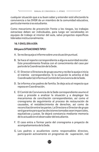 cualquier situación que a su buen saber y entender esté afectando la
convivencia o los DHSR de un miembro de la comunidad educativa,
particularmentesiesestudiante.
Como mecanismo de prevención frente a los riesgos, los trabajos
extraclase deben ser individuales, para luego ser socializados en
equipos de trabajo al interior del aula, salvo proyectos específicos
lideradosinstitucionalmente.
16.1ENELDÍAADÍA
RAIparaSITUACIONESTIPOI
A. Serecibequejaoinformesobreunasituaciónpuntual.
B. Se hace el reporte correspondiente a alguna autoridad escolar.
Este procedimiento finaliza con el conocimiento del caso por
partedelaCoordinacióndelaSede.
C. El DirectoroDirectoradegrupoasumeyrecibelaquejaeinicia
el trámite correspondiente. Si la situación lo amerita el (la)
Coordinador(a)informaalComitédeConvivenciadelaSede.
D. Se informa a los padres de familia. Se deja acta al respecto que
reposaenCoordinación.
E. El Comité de Convivencia de la Sede correspondiente asume el
caso y procede a analizar la situación y a desplegar los
mecanismos de conciliación correspondientes, así como el
cronograma de seguimiento al proceso de restauración de
causados, el restablecimiento de derechos, así como de
reconciliaciónentrelaspartes.LaDirectoraoDirectordegrupo
serágaranteparaquelasdecisionestomadasseanimparciales,
equitativas y justas. Se dejará constancia mediante memoria
deloactuadoenelobservadordelestudiante.
F. El caso entra a formar parte del cronograma o proyecto de
acompañamientodelaSede.
G. Los padres o acudientes como responsables directos,
participarán activamente en programas de superación, red
57
MANUAL DE CONVIVENCIA I. E. ATENEO
 