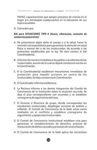 58
PAPAZ, capacitaciones que apoyen procesos de crianza en el
hogar y/o estrategias coadyuvantes en la educación de sus
hijosoacudidos.
H. Cierredelcaso.
RAI para SITUACIONES TIPO II (Acoso, ciberacoso, consumo de
sustanciaspsioactivas)
A. De presentarse algún daño al cuerpo o a la salud, hacer la
remisión correspondiente para garantizar la atención en salud
física o mental del o de los involucrados, de acuerdo a los
protocolos establecidos por la ley. De esto conoce el (la)
Coordinador(a).
B. Informar de manera inmediata a los padres o acudientes de los
involucrados, asunto de lo cual se dejará constancia escrita en
laCoordinación.
C. El la Coordinador(a) establecen mecanismos inmediatos de
protección para impedir acciones en contra de los
involucrados.SedejaconstanciaenCoordinación.
D. ElCoordinadorinformaalaRectora.
E. La Rectora informa a los demás integrantes del Comité de
Convivencia de la Institución sobre la situación ocurrida. Se
deja el acta correspondiente con acuerdos y se establece
cronogramadeseguimientodelcaso.
F. El Director o Directora de grupo, donde correspondan los
estudiantes involucrados, despliegan acciones de análisis y
reflexión. El Comité de Convivencia de la Sede actúa como
mediador en el conflicto y establece cronograma de
seguimiento yapoyoalosinvolucrados.
G. El Comité de Convivencia Institucional establece ruta para
garantizar el restablecimiento de derechos, proceso de
restauracióndedañoscausadosyprocesosdereconciliación.
H. El Comité de Convivencia de la Sede aplica los correctivos
MANUAL DE CONVIVENCIA I. E. ATENEO
 