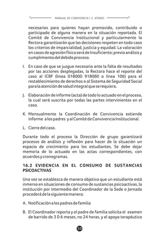 necesarios para quienes hayan promovido, contribuido o
participado de alguna manera en la situación reportada. El
Comité de Convivencia Institucional y particularmente la
Rectora garantizarán que las decisiones respeten en todo caso
los criterios de imparcialidad, justicia y equidad. La valoración
encasosdeagresiónfísicaserádeInsuficiente;previoanálisisy
cumplimientodeldebidoproceso.
I. En caso de que se juzgue necesario ante la falta de resultados
por las acciones desplegadas, la Rectora hace el reporte del
caso al ICBF (línea 018000 918080 o línea 106) para el
restablecimiento de derechos o al Sistema de Seguridad Social
paralaatencióndesaludintegralqueserequiera.
J. Elaboración de informe (acta) de todo lo actuado en el proceso,
la cual será suscrita por todas las partes intervinientes en el
caso.
K. Mensualmente la Coordinación de Convivencia extiende
informe alospadres yalComitédeConvivenciaInstitucional.
L. Cierredelcaso.
Durante todo el proceso la Dirección de grupo garantizará
procesos de análisis y reflexión para hacer de la situación un
espacio de crecimiento para los estudiantes. Se debe dejar
memoria de lo actuado en las actas correspondientes, con
acuerdosycronogramas.
16.2 EVIDENCIA EN EL CONSUMO DE SUSTANCIAS
PSICOACTIVAS
Una vez se establezca de manera objetiva que un estudiante está
inmerso en situaciones de consumo de sustancias psicoactivas, la
institución por intermedio del Coordinador de la Sede o Jornada
procederádelasiguientemanera:
A. Notificaciónalospadresdefamilia
B. El Coordinador reporta y el padre de familia solicita el examen
de barrido de 3 0 6 meses, no 24 horas, y el apoyo terapéutico
59
MANUAL DE CONVIVENCIA I. E. ATENEO
 
