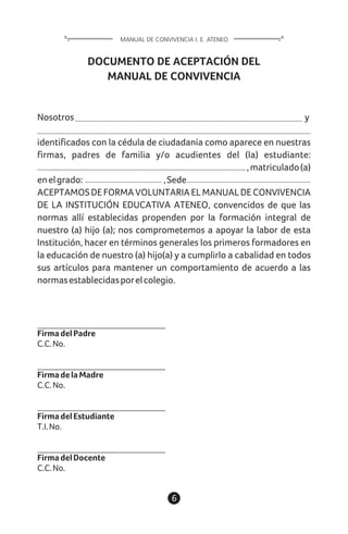 6
DOCUMENTO DE ACEPTACIÓN DEL
MANUAL DE CONVIVENCIA
Nosotros y
identificados con la cédula de ciudadanía como aparece en nuestras
firmas, padres de familia y/o acudientes del (la) estudiante:
,matriculado(a)
enelgrado: ,Sede
ACEPTAMOSDEFORMAVOLUNTARIAELMANUALDECONVIVENCIA
DE LA INSTITUCIÓN EDUCATIVA ATENEO, convencidos de que las
normas allí establecidas propenden por la formación integral de
nuestro (a) hijo (a); nos comprometemos a apoyar la labor de esta
Institución, hacer en términos generales los primeros formadores en
la educación de nuestro (a) hijo(a) y a cumplirlo a cabalidad en todos
sus artículos para mantener un comportamiento de acuerdo a las
normasestablecidasporelcolegio.
FirmadelPadre
C.C.No.
FirmadelaMadre
C.C.No.
FirmadelEstudiante
T.I.No.
FirmadelDocente
C.C.No.
MANUAL DE CONVIVENCIA I. E. ATENEO
 