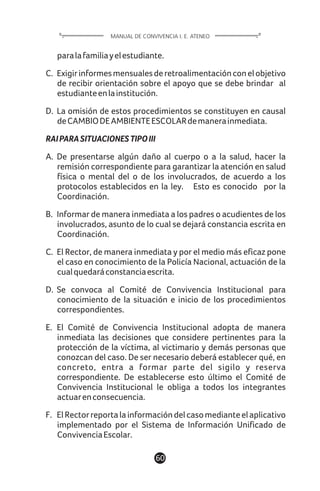 paralafamiliayelestudiante.
C. Exigirinformesmensualesderetroalimentaciónconelobjetivo
de recibir orientación sobre el apoyo que se debe brindar al
estudianteenlainstitución.
D. La omisión de estos procedimientos se constituyen en causal
deCAMBIODEAMBIENTEESCOLARdemanerainmediata.
RAIPARASITUACIONESTIPOIII
A. De presentarse algún daño al cuerpo o a la salud, hacer la
remisión correspondiente para garantizar la atención en salud
física o mental del o de los involucrados, de acuerdo a los
protocolos establecidos en la ley. Esto es conocido por la
Coordinación.
B. Informar de manera inmediata a los padres o acudientes de los
involucrados, asunto de lo cual se dejará constancia escrita en
Coordinación.
C. El Rector, de manera inmediata y por el medio más eficaz pone
el caso en conocimiento de la Policía Nacional, actuación de la
cualquedaráconstanciaescrita.
D. Se convoca al Comité de Convivencia Institucional para
conocimiento de la situación e inicio de los procedimientos
correspondientes.
E. El Comité de Convivencia Institucional adopta de manera
inmediata las decisiones que considere pertinentes para la
protección de la víctima, al victimario y demás personas que
conozcan del caso. De ser necesario deberá establecer qué, en
concreto, entra a formar parte del sigilo y reserva
correspondiente. De establecerse esto último el Comité de
Convivencia Institucional le obliga a todos los integrantes
actuarenconsecuencia.
F. ElRectorreportalainformacióndelcasomedianteelaplicativo
implementado por el Sistema de Información Unificado de
ConvivenciaEscolar.
60
MANUAL DE CONVIVENCIA I. E. ATENEO
 