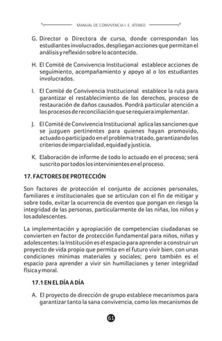 G. Director o Directora de curso, donde correspondan los
estudiantesinvolucrados,desplieganaccionesquepermitanel
análisisyreflexiónsobreloacontecido.
H. El Comité de Convivencia Institucional establece acciones de
seguimiento, acompañamiento y apoyo al o los estudiantes
involucrados.
I. El Comité de Convivencia Institucional establece la ruta para
garantizar el restablecimiento de los derechos, proceso de
restauración de daños causados. Pondrá particular atención a
losprocesosdereconciliaciónqueserequieraimplementar.
J. ElComitédeConvivenciaInstitucional aplicalassancionesque
se juzguen pertinentes para quienes hayan promovido,
actuadooparticipadoenelproblematratado,garantizandolos
criteriosdeimparcialidad,equidadyjusticia.
K. Elaboración de informe de todo lo actuado en el proceso; será
suscritoportodoslosintervinientesenelproceso.
17.FACTORESDEPROTECCIÓN
Son factores de protección el conjunto de acciones personales,
familiares e institucionales que se articulan con el fin de mitigar y
sobre todo, evitar la ocurrencia de eventos que pongan en riesgo la
integridad de las personas, particularmente de las niñas, los niños y
losadolescentes.
La implementación y apropiación de competencias ciudadanas se
convierten en factor de protección fundamental para niños, niñas y
adolescentes:laInstitucióneselespacioparaaprenderaconstruirun
proyecto de vida propio que permita en el futuro vivir bien, con unas
condiciones mínimas materiales y sociales; pero también es el
espacio para aprender a vivir sin humillaciones y tener integridad
físicaymoral.
17.1ENELDÍAADÍA
A. El proyecto de dirección de grupo establece mecanismos para
garantizar tanto la sana convivencia, como los mecanismos de
61
MANUAL DE CONVIVENCIA I. E. ATENEO
 