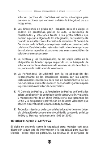 solución pacífica de conflictos así como estrategias para
prevenir acciones que vulneren o dañen la integridad de sus
integrantes.
B. Las direcciones de grupo son espacios para el diálogo, el
análisis de problemas, pactos de aula, la búsqueda de
causalidades y soluciones frente a las problemáticas que
puedan aquejar a alguno de los integrantes, particularmente
cuando se establezcan vulneración de derechos. El Comité de
Convivencia de la Sede, como primer mediador, cuenta con la
colaboración de todas las instancias institucionales en procura
de solucionar aquellas situaciones que sean susceptibles de
solucionarenesecontexto.
C. La Rectora y los Coordinadores de las sedes están en la
obligación de brindar apoyo requerido en la búsqueda de
soluciones frente a situaciones de vulneración de derechos o
enprocesosderestitucióndelosmismos.
D. La Personería Estudiantil con la colaboración del
Representante de los estudiantes contará con los apoyos
institucionales necesarios para que en cumplimiento de sus
funcioneslosestudiantescuentencontodaslasgarantíaspara
lapreservaciónorestitucióndederechos.
E. Al Consejo de Padres y la Asociación de Padres de Familia les
asistelaobligacióndecontribuirconlaconstrucción,vigilancia
y mantenimiento de un clima institucional que garantice los
DHSR y la mitigación y prevención de aquellas violencias que
afectenamiembrosdelacomunidadeducativa.
F. Todoslosmiembrosdelacomunidadeducativatieneneldeber
ylaobligacióndeconocerensutotalidadlocontenidoenlaLey
1620ysu Decretoreglamentario1965del2013.
18.SOBREELSIGILOYLARESERVA
El sigilo se entiende como la capacidad para manejar con total
discreción algún tipo de información y la capacidad para guardar
silencio sobre algo en particular. La reserva es el conjunto de
62
MANUAL DE CONVIVENCIA I. E. ATENEO
 