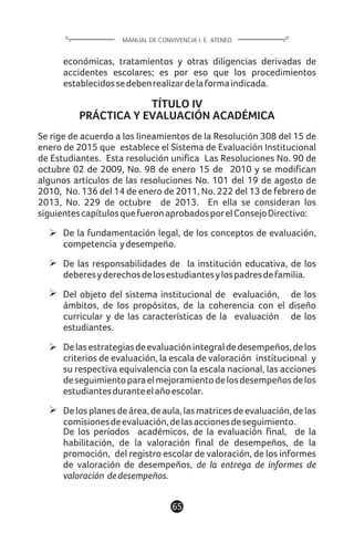 65
MANUAL DE CONVIVENCIA I. E. ATENEO
económicas, tratamientos y otras diligencias derivadas de
accidentes escolares; es por eso que los procedimientos
establecidossedebenrealizardelaformaindicada.
TÍTULO IV
PRÁCTICA Y EVALUACIÓN ACADÉMICA
Se rige de acuerdo a los lineamientos de la Resolución 308 del 15 de
enero de 2015 que establece el Sistema de Evaluación Institucional
de Estudiantes. Esta resolución unifica Las Resoluciones No. 90 de
octubre 02 de 2009, No. 98 de enero 15 de 2010 y se modifican
algunos artículos de las resoluciones No. 101 del 19 de agosto de
2010, No. 136 del 14 de enero de 2011, No. 222 del 13 de febrero de
2013, No. 229 de octubre de 2013. En ella se consideran los
siguientescapítulosquefueronaprobadosporelConsejoDirectivo:
De la fundamentación legal, de los conceptos de evaluación,
competencia ydesempeño.
De las responsabilidades de la institución educativa, de los
deberesyderechosdelosestudiantesylospadresdefamilia.
Del objeto del sistema institucional de evaluación, de los
ámbitos, de los propósitos, de la coherencia con el diseño
curricular y de las características de la evaluación de los
estudiantes.
Delasestrategiasdeevaluaciónintegraldedesempeños,delos
criterios de evaluación, la escala de valoración institucional y
su respectiva equivalencia con la escala nacional, las acciones
deseguimientoparaelmejoramientodelosdesempeñosdelos
estudiantesduranteelañoescolar.
Delosplanesdeárea,deaula,lasmatricesdeevaluación,delas
comisionesdeevaluación,delasaccionesdeseguimiento.
De los períodos académicos, de la evaluación final, de la
habilitación, de la valoración final de desempeños, de la
promoción, del registro escolar de valoración, de los informes
de valoración de desempeños, de la entrega de informes de
valoración dedesempeños.
 