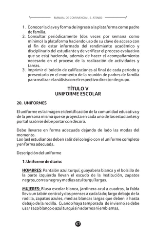 67
MANUAL DE CONVIVENCIA I. E. ATENEO
1. Conocerlaclaveyformadeingresoalaplataformacomopadre
defamilia.
2. Consultar periódicamente (dos veces por semana como
mínimo) la plataforma haciendo uso de su clave de acceso con
el fin de estar informado del rendimiento académico y
disciplinario del estudiante y de verificar el proceso evaluativo
que se está haciendo, además de hacer el acompañamiento
necesario en el proceso de la realización de actividades y
tareas.
3. Imprimir el boletín de calificaciones al final de cada periodo y
presentarlo en el momento de la reunión de padres de familia
pararealizarelanálisisconelrespectivodirectordegrupo.
TÍTULO V
UNIFORME ESCOLAR
20. UNIFORMES
Eluniformeeslaimageneidentificacióndelacomunidadeducativay
delapersonamismaqueseproyectaencadaunodelosestudiantesy
portalrazónsedebeportarcondecoro.
Debe llevarse en forma adecuada dejando de lado las modas del
momento.
Los (as) estudiantes deben salir del colegio con el uniforme completo
yenformaadecuada.
Descripcióndeluniforme
1.Uniformedediario:
HOMBRES: Pantalón azul turquí, guayabera blanca y el bolsillo de
la parte izquierda llevan el escudo de la Institución, zapatos
negros,correanegraymediasazulturquílargas.
MUJERES: Blusa escolar blanca, jardinera azul a cuadros, la falda
lleva un tabón central y dos prenses a cada lado; largo debajo de la
rodilla, zapatos azules, medias blancas largas que deben ir hasta
debajo de la rodilla. Cuando haya temporada de invierno se debe
usarsacoblancooazulturquísinadornosniemblemas.
 