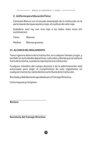 68
MANUAL DE CONVIVENCIA I. E. ATENEO
2. UniformeparaEducaciónFísica:
Camiseta Blanca con el escudo estampado de la Institución en la
parteizquierdarayasazulesyrojas,elcuelloesdecolorrojo.
Sudadera: azul rey con vivo rojo a los lados, bota recta (22
centímetros).
Tenis: Blancos
Medias: Blancasgruesas
21.ALCANCEDELREGLAMENTO
Tiene vigencia dentro de la Institución, en cualquier tiempo y lugar, y
tambiénenactividadesdeportivas,culturalesydemásqueserealicen
fueradelamisma,cuandoserepresentealainstitución.
Cualquier miembro del cuerpo docente o de la administración está
autorizado para exigir el cumplimiento de este reglamento en
cualquiermomento,tantodentrocomofueradelaInstitución.
RevisadoydebidamenteaprobadoporelConsejoDirectivo.
Comuníqueseycúmplase.
Rectora
Secretaria del Consejo Directivo
 