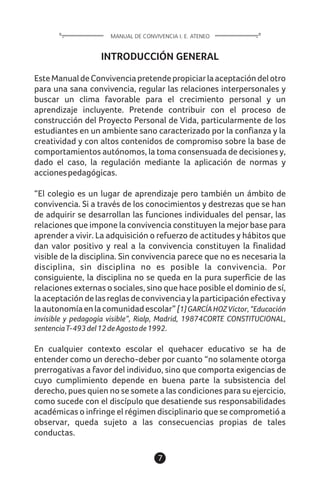 7
INTRODUCCIÓN GENERAL
EsteManualdeConvivenciapretendepropiciarlaaceptacióndelotro
para una sana convivencia, regular las relaciones interpersonales y
buscar un clima favorable para el crecimiento personal y un
aprendizaje incluyente. Pretende contribuir con el proceso de
construcción del Proyecto Personal de Vida, particularmente de los
estudiantes en un ambiente sano caracterizado por la confianza y la
creatividad y con altos contenidos de compromiso sobre la base de
comportamientos autónomos, la toma consensuada de decisiones y,
dado el caso, la regulación mediante la aplicación de normas y
accionespedagógicas.
“El colegio es un lugar de aprendizaje pero también un ámbito de
convivencia. Si a través de los conocimientos y destrezas que se han
de adquirir se desarrollan las funciones individuales del pensar, las
relaciones que impone la convivencia constituyen la mejor base para
aprender a vivir. La adquisición o refuerzo de actitudes y hábitos que
dan valor positivo y real a la convivencia constituyen la finalidad
visible de la disciplina. Sin convivencia parece que no es necesaria la
disciplina, sin disciplina no es posible la convivencia. Por
consiguiente, la disciplina no se queda en la pura superficie de las
relaciones externas o sociales, sino que hace posible el dominio de sí,
laaceptacióndelasreglasdeconvivenciaylaparticipaciónefectivay
laautonomíaenlacomunidadescolar”[1]GARCÍAHOZVíctor,“Educación
invisible y pedagogía visible”, Rialp, Madrid, 19874CORTE CONSTITUCIONAL,
sentenciaT-493del12deAgostode1992.
En cualquier contexto escolar el quehacer educativo se ha de
entender como un derecho-deber por cuanto “no solamente otorga
prerrogativas a favor del individuo, sino que comporta exigencias de
cuyo cumplimiento depende en buena parte la subsistencia del
derecho, pues quien no se somete a las condiciones para su ejercicio,
como sucede con el discípulo que desatiende sus responsabilidades
académicas o infringe el régimen disciplinario que se comprometió a
observar, queda sujeto a las consecuencias propias de tales
conductas.
MANUAL DE CONVIVENCIA I. E. ATENEO
 