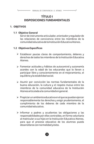 TÍTULO I
DISPOSICIONES FUNDAMENTALES
1. OBJETIVOS
1.1 Objetivo General
Servirdeinstrumentoarticulador,orientadoryreguladorde
las relaciones de convivencia entre los miembros de la
comunidadeducativadelaInstituciónEducativaAteneo.
1.2 ObjetivosEspecíficos
Establecer pautas claras de comportamiento, deberes y
derechos de todos los miembros de la Institución Educativa
Ateneo.
Fomentar actitudes y hábitos de autocontrol y autonomía
acordes con la edad de los educandos que lo lleven a
participar libre y conscientemente en el mejoramiento, el
equilibrioylaestabilidadsocial.
Asumir por convicción las normas fundamentales de la
buena educación, la cultura y el respeto mutuo entre los
miembros de la comunidad educativa de la Institución
Ateneoarticuladaalacomunidadengeneral.
Propiciarunambienteeducativoenelquesepuedanejercer
responsablemente los derechos y exigir prudentemente, el
cumplimiento de los deberes de cada miembro de la
comunidadeducativa.
Informar a padres y acudientes las obligaciones y las
responsabilidades por ellos contraídas, en forma voluntaria
al matricular a sus hijos en la Institución Educativa Ateneo,
para que el proceso educativo de los alumnos pueda
desarrollarseconnormalidadyéxito.
8
MANUAL DE CONVIVENCIA I. E. ATENEO
 