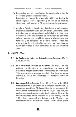 9
Desarrollar en los estudiantes la conciencia sobre la
necesidadquetienendeserguiados.
Presentar un marco de referencia válido que facilite la
solución justa, serena, equitativa y amable de las posibles
situacionesanómalasoconflictosquesepuedanpresentar.
Ayudar a fortalecer la voluntad, la tolerancia y el carácter
mediante la conformación de Comités de Convivencia para
estudiantes y para todo el personal de la Institución, para
que sirvan como instrumento de formación de personas
valiosas, constructores del futuro para sí mismos, para sus
familias y la sociedad en general donde todos los
estamentos de la Institución asumen roles que buscan
optimizar valores y crear conciencia de una convivencia
sana.
2. MARCOLEGAL
2.1 La Declaración Universal de los Derechos Humanos. (Art 1,
5,18.26.27,60).
2.2 La Constitución Política de Colombia de 1991. En los
artículos pertinentes a los mandatos que buscan el
desarrollo integral del hombre colombiano y en su artículo
13, que establece la igualdad ante la ley, lo mismo que en su
artículo 67 en la que establece la Educación como un
Derecho.
2.3 Ley general de educación (Ley 115 de Febrero de 1994)
Establece los fines y objetivo de la educación colombiana y
ordena en su artículo 87, la constitución de un manual de
convivencia. Además los artículos 91, 93, 94142 y 145, los
cuales son soportes para el diseño del mismo. De acuerdo
con lo dispuesto en los artículos 73 y 87 de la ley 115 de
1994 (Ley general de Educación), “Todos los
establecimientos educativos deben tener como parte
MANUAL DE CONVIVENCIA I. E. ATENEO
 