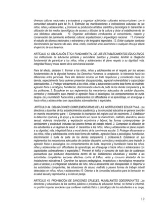 10
diversas culturas nacionales y extranjeras y organizar actividades culturales extracurriculares con la
comunidad educativa para tal fin. 8. Estimular las manifestaciones e inclinaciones culturales de los
niños, niñas y adolescentes, y promover su producción artística, científica y tecnológica 9. Garantizar la
utilización de los medios tecnológicos de acceso y difusión de la cultura y dotar al establecimiento de
una biblioteca adecuada. 10. Organizar actividades conducentes al conocimiento, respeto y
conservación del patrimonio ambiental, cultural, arquitectónico y arqueológico nacional. 11. Fomentar
el estudio de idiomas nacionales y extranjeros y de lenguajes especiales. 12. Evitar cualquier conducta
discriminatoria por razones de sexo, etnia, credo, condición socio-económica o cualquier otra que afecte
el ejercicio de sus derechos.
ARTÍCULO 43. OBLIGACIÓN ÉTICA FUNDAMENTAL DE LOS ESTABLECIMIENTOS EDUCATIVOS.
Las instituciones de educación primaria y secundaria, públicas y privadas, tendrán la obligación
fundamental de garantizar a los niños, niñas y adolescentes el pleno respeto a su dignidad, vida,
integridad física y moral dentro de la convivencia escolar.
Para tal efecto, deberán: 1. Formar a los niños, niñas y adolescentes en el respeto por los valores
fundamentales de la dignidad humana, los Derechos Humanos, la aceptación, la tolerancia hacia las
diferencias entre personas. Para ello deberán inculcar un trato respetuoso y considerado hacia los
demás, especialmente hacia quienes presentan discapacidades, especial vulnerabilidad o capacidades
sobresalientes. 2. Proteger eficazmente a los niños, niñas y adolescentes contra toda forma de maltrato,
agresión física o sicológica, humillación, discriminación o burla de parte de los demás compañeros y de
los profesores. 3. Establecer en sus reglamentos los mecanismos adecuados de carácter disuasivo,
correctivo y reeducativo para impedir la agresión física o psicológica, los comportamientos de burla,
despre- cio y humillación hacia niños y adolescentes con dificultades en el aprendizaje, en el lenguaje o
hacia niños y adolescentes con capacidades sobresalientes o especiales.
 ARTÍCULO 44. OBLIGACIONES COMPLEMENTARIAS DE LAS INSTITUCIONES EDUCATIVAS. Los
directivos y docentes de los establecimientos académicos y la comunidad educativa en general pondrán
en marcha mecanismos para: 1. Comprobar la inscripción del registro civil de nacimiento. 2. Establecer
la detección oportuna y el apoyo y la orientación en casos de malnutrición, maltrato, abandono, abuso
sexual, violencia intrafamiliar, y explotación económica y laboral, las formas contemporáneas de
servidumbre y esclavitud, incluidas las peores formas de trabajo infantil. 3. Comprobar la afiliación de
los estudiantes a un régimen de salud. 4. Garantizar a los niños, niñas y adolescentes el pleno respeto
a su dignidad, vida, integridad física y moral dentro de la convivencia escolar. 5. Proteger eficazmente a
los niños, niñas y adolescentes contra toda forma de maltrato, agresión física o psicológica, humillación,
discriminación o burla de parte de los demás compañeros o profesores.6. Establecer en sus
reglamentos los mecanismos adecuados de carácter disuasivo, correctivo y reeducativo para impedir la
agresión física o psicológica, los comportamientos de burla, desprecio y humillación hacia los niños,
niñas y adolescentes con dificultades de aprendizaje, en el lenguaje o hacia niños o adolescentes con
capacidades sobresalientes o especiales.7. Prevenir el tráfico y consumo de todo tipo de sustancias
psicoactivas que producen dependencia dentro de las instalaciones educativas y solicitar a las
autoridades competentes acciones efectivas contra el tráfico, venta y consumo alrededor de las
instalaciones educativas.8. Coordinar los apoyos pedagógicos, terapéuticos y tecnológicos necesarios
para el acceso y la integración educativa del niño, niña o adolescente con discapacidad. 9. Reportar a
las autoridades competentes, las situaciones de abuso, maltrato o peores formas de trabajo infantil
detectadas en niños, niñas y adolescentes.10. Orientar a la comunidad educativa para la formación en
la salud sexual y reproductiva y la vida en pareja. 
ARTÍCULO 45. PROHIBICIÓN DE SANCIONES CRUELES, HUMILLANTES ODEGRADANTES. Los
directores y educadores de los centros públicos o privados de educación formal, no formal e informal,
no podrán imponer sanciones que conlleven maltrato físico o psicológico de los estudiantes a su cargo,
 