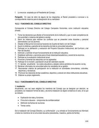 100
f. La renuncia aceptada por el Presidente del Consejo.
Parágrafo: En caso de retiro de alguno de los integrantes, el Rector procederá a convocar a la
correspondiente instancia para la designación de su reemplazo
16.2.2 FUNCIONES DEL CONSEJO DIRECTIVO
Corresponde al Consejo Directivo del Colegio Campestre Horizontes, como institución educativa
privada:
1. Tomar las decisiones que afecten el funcionamiento de la institución y que no sean competencia de
otra autoridad o instancia del gobierno escolar.
2. Servir de instancia para resolver los conflictos que se presenten entre docentes y personal
administrativo con los alumnos.
3. Adoptar el Manual de Convivencia haciendo de él parte del diario vivir del Colegio.
4. Asumir la defensa y garantía de los derechos de toda la comunidad educativa.
5. Participar en la planeación y evaluación del Proyecto Educativo Institucional, del Currículo y del
Plan de Estudios.
6. Estimular y controlar el buen funcionamiento de la institución educativa.
7. Establecer estímulos y sanciones para el buen desempeñoacadémico y social de los alumnos.
8. Participar en la evaluación institucional anual.
9. Promover y fomentar las relaciones con los egresados.
10. Participar en la revisión y aprobación anual del calendario escolar.
11. 11. Aprobar anualmente los costos educativos y adoptar cobros periódicos de acuerdo a la ley.
12. Mantener informada a la comunidad sobre los resultados de su gestión
17 Recomendar criterios de participación de la institución en actividades comunitarias, culturales,
deportivas y recreativas.
18 Promover las relaciones de tipo académico, deportivo y cultural con otras instituciones educativas.
19 Elaborar su propio reglamento.
16.2.3 FUNCIONAMIENTO DEL CONSEJO DIRECTIVO
1. Instalación
Anualmente, una vez sean elegidos los miembros del Consejo que se designan por elección, se
procederá a la instalación formal de éste, y de dicha instalación se dejará constancia en acta, en la que
se indicará :
 Explicación de roles y funciones.
 Firma de la cláusula - compromiso de confidencialidad
 Definición de fechas de reuniones
 Temas varios.
De la instalación del Consejo Directivo, su conformación y su entrada en funcionamiento se informará
a todos los miembros de la comunidad educativa (estudiantes, maestros, padres de familia).
 