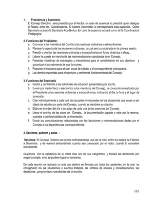 101
1. Presidencia y Secretaria.
El Consejo Directivo será presidido por el Rector, en caso de ausencia lo presidirá quien delegue
el Rector, entre los Coordinadores. Si hubiere Vicerrector, le corresponderá esta suplencia. Como
Secretaria actuará la Secretaria Académica. En caso de ausencia actuará como tal la Coordinadora
Pedagógica.
2. Funciones del Presidente:
a. Convocar a los miembros del Comité a las sesiones ordinarias y extraordinarias.
b. Plantear la agenda de las reuniones ordinarias, la cual será considerada en la primera sesión.
c. Presidir y orientar las reuniones ordinarias y extraordinarias en forma dinámica y eficaz.
d. Liderar la puesta en marcha de las recomendaciones aprobadas en el Consejo.
e. Presentar iniciativas de estrategias y mecanismos para el cumplimiento de sus objetivos y
garantizar el cumplimiento de sus funciones.
f. Proponer el esquema para el plan anual de trabajo y el correspondiente cronograma.
g. Las demás requeridas para el oportuno y pertinente funcionamiento del Consejo.
3. Funciones del Secretario
a. Recibir y dar trámite a las solicitudes de actuación presentadas por escrito.
b. Enviar por medio físico o electrónico a los miembros del Consejo, la convocatoria realizada por
el Presidente a las sesiones ordinarias y extraordinarias, indicando el día, la hora y el lugar de
la reunión.
c. Citar individualmente a cada una de las partes involucradas en las situaciones que vayan a ser
objeto de estudio por parte del Consejo, cuando se decidiere su citación.
d. Elaborar el orden del día y las actas de cada una de las sesiones del Consejo.
e. Llevar el archivo de las actas del Consejo, la documentación soporte y velar por la reserva,
custodia y confidencialidad de la información.
f. Enviar las comunicaciones relacionadas con las decisiones y recomendaciones dadas por el
Consejo a las dependencias correspondientes.
4. Sesiones, quórum y actas :
Sesiones: El Consejo Directivo se reunirá ordinariamente una vez al mes, entre los meses de Febrero
a Diciembre, y de manera extraordinaria cuando sea convocado por el rector, cuando lo considere
conveniente.
Sesionará con la asistencia de la mitad más uno de sus integrantes, y tomará las decisiones por
mayoría simple, si no se pudiere lograr el consenso.
De cada reunión se realizará un acta que deberá ser firmada por todos los asistentes, en la cual se
consignarán los las situaciones o asuntos tratados, las síntesis de análisis y consideraciones, las
decisiones, compromisos y pendientes de la reunión.
 