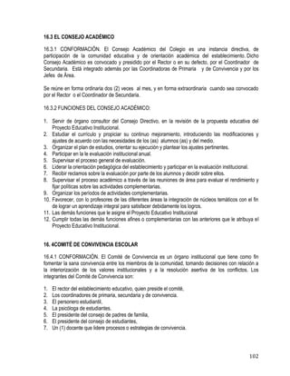 102
16.3 EL CONSEJO ACADÉMICO
16.3.1 CONFORMACIÓN. El Consejo Académico del Colegio es una instancia directiva, de
participación de la comunidad educativa y de orientación académica del establecimiento. Dicho
Consejo Académico es convocado y presidido por el Rector o en su defecto, por el Coordinador de
Secundaria. Está integrado además por las Coordinadoras de Primaria y de Convivencia y por los
Jefes de Área.
Se reúne en forma ordinaria dos (2) veces al mes, y en forma extraordinaria cuando sea convocado
por el Rector o el Coordinador de Secundaria.
16.3.2 FUNCIONES DEL CONSEJO ACADÉMICO:
1. Servir de órgano consultor del Consejo Directivo, en la revisión de la propuesta educativa del
Proyecto Educativo Institucional.
2. Estudiar el currículo y propiciar su continuo mejoramiento, introduciendo las modificaciones y
ajustes de acuerdo con las necesidades de los (as) alumnos (as) y del medio.
3. Organizar el plan de estudios, orientar su ejecución y plantear los ajustes pertinentes.
4. Participar en la le evaluación institucional anual.
5. Supervisar el proceso general de evaluación.
6. Liderar la orientación pedagógica del establecimiento y participar en la evaluación institucional.
7. Recibir reclamos sobre la evaluación por parte de los alumnos y decidir sobre ellos.
8. Supervisar el proceso académico a través de las reuniones de área para evaluar el rendimiento y
fijar políticas sobre las actividades complementarias.
9. Organizar los períodos de actividades complementarias.
10. Favorecer, con lo profesores de las diferentes áreas la integración de núcleos temáticos con el fin
de lograr un aprendizaje integral para satisfacer debidamente los logros.
11. Las demás funciones que le asigne el Proyecto Educativo Institucional
12. Cumplir todas las demás funciones afines o complementarias con las anteriores que le atribuya el
Proyecto Educativo Institucional.
16. 4COMITÉ DE CONVIVENCIA ESCOLAR
16.4.1 CONFORMACIÓN. El Comité de Convivencia es un órgano institucional que tiene como fin
fomentar la sana convivencia entre los miembros de la comunidad, tomando decisiones con relación a
la interiorización de los valores institucionales y a la resolución asertiva de los conflictos. Los
integrantes del Comité de Convivencia son:
1. El rector del establecimiento educativo, quien preside el comité,
2. Los coordinadores de primaria, secundaria y de convivencia.
3. El personero estudiantil,
4. La psicóloga de estudiantes.
5. El presidente del consejo de padres de familia,
6. El presidente del consejo de estudiantes,
7. Un (1) docente que lidere procesos o estrategias de convivencia.
 