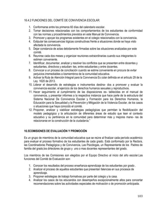 103
16.4.2 FUNCIONES DEL COMITÉ DE CONVIVENCIA ESCOLAR:
1. Conformarse entre los primeros 60 días del calendario escolar. 
2. Tomar decisiones relacionadas con los comportamientos de los estudiantes de conformidad
con las normas y procedimientos previstos en este Manual de Convivencia.
3. Promover y apoyar los programas existentes en el colegio relacionados con la convivencia. 
4. Estipular las consecuencias lógicas constructivas frente a situaciones donde se haya visto
afectada la convivencia.
5. Dejar constancia de actas debidamente firmadas sobre las situaciones analizadas por este
comité. 
6. Reunirse cada dos meses y organizar reuniones extraordinarias cuando sus integrantes lo
estimen conveniente.
7. Identificar, documentar, analizar y resolver los conflictos que se presenten entre docentes y
estudiantes, directivos y estudian- tes, entre estudiantes y entre docentes.
8. Convocar a un proceso de conciliación cuando se estime conveniente en procura de evitar
perjuicios irremediables a losmiembros de la comunidad educativa. 
9. Activar la Ruta de Atención Integral para la Convivencia Es colar definida en el artículo 29 de la
Ley 1620 de 2013.
10. Liderar el desarrollo de estrategias e instrumentos destina- dos a promover y evaluar la
convivencia escolar, el ejercicio de los derechos humanos sexuales y reproductivos. 
11. Hacer seguimiento al cumplimiento de las disposiciones es- tablecidas en el manual de
convivencia, y presentar informes a la respectiva instancia que hace parte de la estructura del
Sistema Nacional De Convivencia Escolar y Formación para los Derechos Humanos, la
Educación para la Sexualidad y la Prevención y Mitigación de la Violencia Escolar, de los casos
o situaciones que haya conocido el comité. 
12. Proponer, analizar y viabilizar estrategias pedagógicas que permitan la flexibilización del
modelo pedagógico y la articulación de diferentes áreas de estudio que lean el contexto
educativo y su pertinencia en la comunidad para determinar más y mejores mane- ras de
relacionarse en la construcción de la ciudadanía.”
16.5COMISIONES DE EVALUACIÓN Y PROMOCIÓN
Es un grupo de miembros de la comunidad educativa que se reúne al finalizar cada período académico
para evaluar el proceso formativo de los estudiantes de cada grado. Está conformado por la Rectora,
las Coordinadoras Pedagógica y de Convivencia, Las Psicólogas, un Representante de los Padres de
familia del grado,los dirtectores de grupo y uno o mas docentes representantes del grado.
Los miembros de las Comisiones son elegidos por el Equipo Directivo al inicio del año escolar.Las
funciones del Comité de Evaluación son:
1. Conocer los resultados del proceso enseñanza-aprendizaje de los estudiantes por grado . 
2. Analizar el proceso de aquellos estudiantes que presentan falencias en sus procesos de
aprendizaje.
3. Proponer estrategias de trabajo formativas por parte del colegio y la casa.
4. Analizar los casos de los educandos con desempeños excepcionalmente altos para concertar
recomendaciones sobre las actividades especiales de motivación o de promoción anticipada.
 