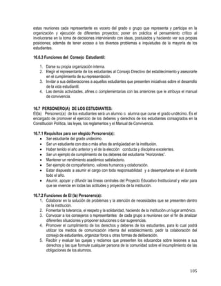 105
estas reuniones cada representante es vocero del grado o grupo que representa y participa en la
organización y ejecución de diferentes proyectos; poner en práctica el pensamiento crítico al
involucrarse en la toma de decisiones interviniendo con ideas, postulados y haciendo ver sus propias
posiciones; además de tener acceso a los diversos problemas e inquietudes de la mayoría de los
estudiantes.
16.6.3 Funciones del Consejo Estudiantil:
1. Darse su propia organización interna.
2. Elegir el representante de los estudiantes al Consejo Directivo del establecimiento y asesorarle
en el cumplimiento de su representación.
3. Invitar a sus deliberaciones a aquellos estudiantes que presenten iniciativas sobre el desarrollo
de la vida estudiantil.
4. Las demás actividades, afines o complementarias con las anteriores que le atribuya el manual
de convivencia.
16.7 PERSONERO(A) DE LOS ESTUDIANTES:
El(la) Personero(a) de los estudiantes será un alumno o alumna que curse el grado undécimo. Es el
encargado de promover el ejercicio de los deberes y derechos de los estudiantes consagrados en la
Constitución Política, las leyes, los reglamentos y el Manual de Convivencia.
16.7.1 Requisitos para ser elegido Personero(a):
 Ser estudiante del grado undécimo.
 Ser un estudiante con dos o más años de antigüedad en la institución.
 Haber tenido el año anterior y el de la elección conducta y disciplina excelentes.
 Ser un ejemplo de cumplimiento de los deberes del estudiante “Horizontes”.
 Mantener un rendimiento académico satisfactorio.
 Ser ejemplo de compañerismo, valores humanos y colaboración.
 Estar dispuesto a asumir el cargo con toda responsabilidad y a desempeñarse en él durante
todo el año.
 Asumir, apoyar y difundir las líneas centrales del Proyecto Educativo Institucional y velar para
que se vivencie en todas las actitudes y proyectos de la institución.
16.7.2 Funciones de El (la) Personero(a):
1. Colaborar en la solución de problemas y la atención de necesidades que se presenten dentro
de la institución.
2. Fomentar la tolerancia, el respeto y la solidaridad, haciendo de la institución un lugar armónico.
3. Convocar a los consejeros o representantes de cada grupo a reuniones con el fin de analizar
diferentes situaciones y proponer soluciones o dar sugerencias.
4. Promover el cumplimiento de los derechos y deberes de los estudiantes, para lo cual podrá
utilizar los medios de comunicación interna del establecimiento, pedir la colaboración del
consejo de estudiantes, organizar foros u otras formas de deliberación.
5. Recibir y evaluar las quejas y reclamos que presenten los educandos sobre lesiones a sus
derechos y las que formule cualquier persona de la comunidad sobre el incumplimiento de las
obligaciones de los alumnos.
 
