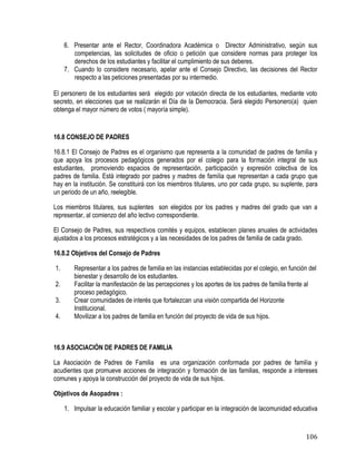 106
6. Presentar ante el Rector, Coordinadora Académica o Director Administrativo, según sus
competencias, las solicitudes de oficio o petición que considere normas para proteger los
derechos de los estudiantes y facilitar el cumplimiento de sus deberes.
7. Cuando lo considere necesario, apelar ante el Consejo Directivo, las decisiones del Rector
respecto a las peticiones presentadas por su intermedio.
El personero de los estudiantes será elegido por votación directa de los estudiantes, mediante voto
secreto, en elecciones que se realizarán el Día de la Democracia. Será elegido Personero(a) quien
obtenga el mayor número de votos ( mayoría simple).
16.8 CONSEJO DE PADRES
16.8.1 El Consejo de Padres es el organismo que representa a la comunidad de padres de familia y
que apoya los procesos pedagógicos generados por el colegio para la formación integral de sus
estudiantes, promoviendo espacios de representación, participación y expresión colectiva de los
padres de familia. Está integrado por padres y madres de familia que representan a cada grupo que
hay en la institución. Se constituirá con los miembros titulares, uno por cada grupo, su suplente, para
un periodo de un año, reelegible.
Los miembros titulares, sus suplentes son elegidos por los padres y madres del grado que van a
representar, al comienzo del año lectivo correspondiente.
El Consejo de Padres, sus respectivos comités y equipos, establecen planes anuales de actividades
ajustados a los procesos estratégicos y a las necesidades de los padres de familia de cada grado.
16.8.2 Objetivos del Consejo de Padres
1. Representar a los padres de familia en las instancias establecidas por el colegio, en función del
bienestar y desarrollo de los estudiantes.
2. Facilitar la manifestación de las percepciones y los aportes de los padres de familia frente al
proceso pedagógico.
3. Crear comunidades de interés que fortalezcan una visión compartida del Horizonte
Institucional.
4. Movilizar a los padres de familia en función del proyecto de vida de sus hijos.
16.9 ASOCIACIÓN DE PADRES DE FAMILIA
La Asociación de Padres de Familia es una organización conformada por padres de familia y
acudientes que promueve acciones de integración y formación de las familias, responde a intereses
comunes y apoya la construcción del proyecto de vida de sus hijos.
Objetivos de Asopadres :
1. Impulsar la educación familiar y escolar y participar en la integración de lacomunidad educativa
 