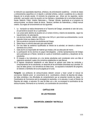 110
la institución sus capacidades deportivas, artísticas y de profundización académica, a través de clases
y entrenamientos específicos en el deporte o actividad artística, cultural o académica de su elección
después de la jornada escolar. Al momento los programas que ofrece son los siguientes, siendo
entendido que pueden variar de acuerdo con los intereses y necesidades de la comunidad educativa:
Karate, Natación, Fútbol, Voleibol, Baloncesto y Patinaje, Ultimate. Igualmente en el programa de
extracurriculares se ofrecen clases de danza, literatura, semillero de matemáticas, y trabajo manual
creativo. Sus reglas de funcionamiento son las siguientes:
1. La inscripción se realiza directamente en la Tesorería del Colegio, cancelando el valor del curso,
el cual tendrá la duración de un cuatrimestre.
2. Los cursos serán abiertos de acuerdo con un número mínimo y máximo de estudiantes, según los
requerimientos de cada deporte.
3. Los alumnos inscritos deberán estar listos a las 3:40 p.m para iniciar sus entrenamientos. Los de
prescolar inician sus clases a las 2:30 p.m.
4. Sólo se admite la inscripción de estudiantes del Colegio.
5. Deben llevar el uniforme adecuado para cada deporte.
6. Con tres faltas de asistencia injustificadas se retirará de la actividad, sin derecho a obtener el
reembolso de su dinero.
7. Cada alumno es responsable del material que emplea y del uso adecuado del mismo.
8. La participación de los alumnos en juegos intercolegiados y demás representaciones del Colegio
será autorizada por el Rector, teniendo en cuenta el rendimiento académico y disciplinario de los
estudiantes.
9. El irrespeto a los instructores y/o a los demás estudiantes será considerado como una falta al
reglamento estudiantil, sujeta a los correctivos establecidos en este Manual.
10. El régimen disciplinario establecido en este Manual se aplicará para todas las conductas y
comportamientos de los estudiantes, en desarrollo de las actividades extraclases aquí previstas. En
caso de faltas graves o de reincidencia de faltas leves, se expulsará al estudiante del programa,
sin derecho a reembolso de la suma pagada por el curso.
Parágrafo: Los profesores de extracurriculares deberán conocer y hacer cumplir el manual de
convivencia. Deberán poner en conocimiento de la coordinadora y director de deportes del colegio,
las faltas cometìdas o las dificultades de comportamiento que se presenten durante las clases. La
Coordinadora de Convivencia será la encargada de resolverlas, si no estuviere, lo será el Director de
Deportes del colegio, si estuviere. En caso de faltar uno u otro, se encargará la coordinadora de las
extracurriculares, informando en su momento, a la coordinadora de concvivencia.
CAPÍTULO XVIII
DE LOS PROCESOS
SECCION I
INSCRIPCIÓN, ADMISIÓN Y MATRICULA
18. 1 INSCRIPCIÓN:
 