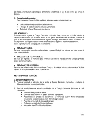 111
Es el acto por el cual un aspirante pide formalmente ser admitido en uno de los niveles que ofrece el
Colegio.
1. Requisitos de Inscripción:
Para Preescolar, Educación Básica y Media (Alumnos nuevos y de transferencia).
 Formulario de Inscripción o solicitud de admisión.
 Fotocopia de las Calificaciones actuales y anteriores.
 Copia de la ficha del Observador del Alumno.
18.2. ADMISIONES:
Todo aspirante a ingresar al Colegio Campestre Horizontes debe cumplir con todos los trámites y
requisitos determinados por la misma, en las fechas fijadas por el calendario académico y ceñirse al
plan de estudios vigente en el momento del ingreso, reintegro, transferencia interna o externa. El
incumplimiento total o parcial de las normas anteriores causa la pérdida al derecho de admisión.
Quien aspire Ingresar al Colegio puede hacerlo como:
 ESTUDIANTE NUEVO:
Es aquel cumplidos los requisitos reglamentarios ingresa al Colegio por primera vez, para cursar el
nivel correspondiente.
 ESTUDIANTE DE TRANSFERENCIA:
Es aquel que ingresa a la Institución para continuar sus estudios iniciados en otro Colegio aprobado
según las normas legales.
 ESTUDIANTE DE REINTEGRO:
Es aquel que habiendo sido alumno regular del Colegio y de haberse retirado voluntariamente de éste
regresa en un lapso no superior a un (1) año lectivo.
18.3 CRITERIOS DE ADMISIÓN:
a. ESTUDIANTES NUEVOS:
1. Presentar solicitud de admisión de la familia al Colegio Campestre Horizontes, mediante el
diligenciamiento del formato de admisión.
2. Participar en el proceso de admisión establecido por el Colegio Campestre Horizontes; el cual
comprende:
 Entrevista a los padres de familia.
 Entrevista a los alumnos de grados diferentes a preescolar .
 Presentación de pruebas de académicas y sicológicas (cuando fuere considerado
conveniente) para alumnos de grado diferente a preescolar .
 Pasantías en jornada de integración grupal.
 Evaluación por parte del Director de Grupo.
 Aprobación por el Comité de Admisiones.
 